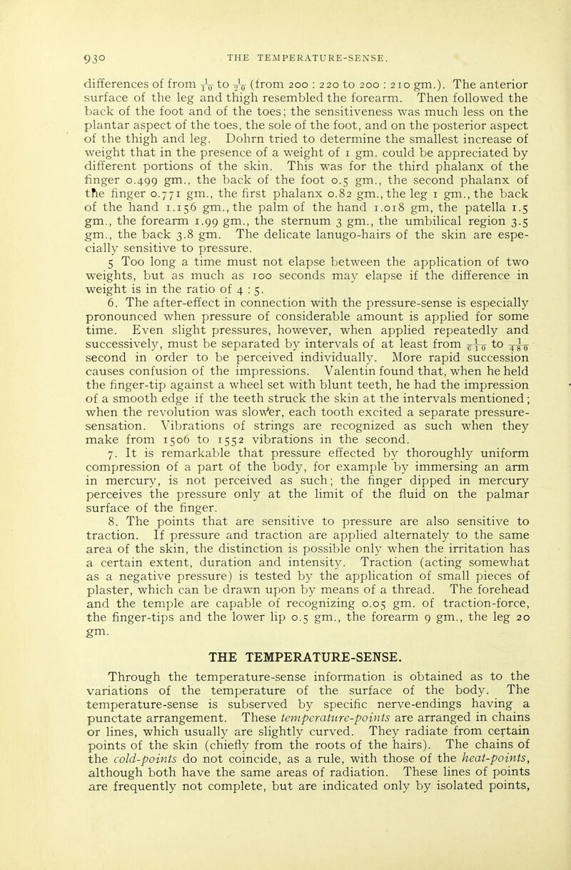 differences of from -^jf to 2V (from 200 : 220 to 200 : 210 gm.). The anterior surface of the leg and thigh resembled the forearm. Then followed the back of the foot and of the toes; the sensitiveness was much less on the plantar aspect of the toes, the sole of the foot, and on the posterior aspect of the thigh and leg. Dohrn tried to determine the smallest increase of weight that in the presence of a weight of i gm. could be appreciated by different portions of the skin. This was for the third phalanx of the finger 0.499 g™-. the back of the foot 0.5 gm., the second phalanx of tfie finger 0.771 gm., the first phalanx 0.82 gm., the leg i gm., the back of the hand 1.156 gm.,the palm of the hand 1.018 gm, the patella 1.5 gm., the forearm 1.99 gm., the sternum 3 gm., the umbilical region 3.5 gm., the back 3.8 gm. The delicate lanugo-hairs of the skin are espe- cially sensitive to pressure. 5 Too long a time must not elapse between the application of two weights, but as much as 100 seconds may elapse if the difference in weight is in the ratio of 4 : 5. 6. The after-effect in connection with the pressure-sense is especially pronounced when pressure of considerable amount is applied for some time. Even slight pressures, however, when applied repeatedly and successively, must be separated by intervals of at least from ^{jj to -^^-q second in order to be perceived individually. More rapid succession causes confusion of the impressions. Valentin found that, when he held the finger-tip against a wheel set with blunt teeth, he had the impression of a smooth edge if the teeth struck the skin at the intervals mentioned; when the revolution was slow'er, each tooth excited a separate pressure- sensation. Vibrations of strings are recognized as such when they make from 1506 to 1552 vibrations in the second. 7. It is remarkable that pressure effected by thoroughly unifoim compression of a part of the body, for example by immersing an arm in mercury, is not perceived as such; the finger dipped in mercury perceives the pressure only at the limit of the fluid on the palmar surface of the finger. 8. The points that are sensitive to pressure are also sensitive to traction. If pressure and traction are applied alternately to the same area of the skin, the distinction is possible only when the irritation has a certain extent, duration and intensity. Traction (acting somewhat as a negative pressure) is tested by the application of small pieces of plaster, which can be drawn upon by means of a thread. The forehead and the temple are capable of recognizing 0.05 gm. of traction-force, the finger-tips and the lower lip 0.5 gm., the forearm 9 gm., the leg 20 gm. THE TEMPERATURE-SENSE. Through the temperature-sense information is obtained as to the variations of the temperature of the surface of the body. The temperature-sense is subserved by specific nerve-endings having a punctate arrangement. These temperature-points are arranged in chains or lines, which usually are slightly curved. They radiate from certain points of the skin (chiefly from the roots of the hairs). The chains of the cold-points do not coincide, as a rule, with those of the heat-points, although both have the same areas of radiation. These lines of points are frequently not complete, but are indicated only by isolated points,