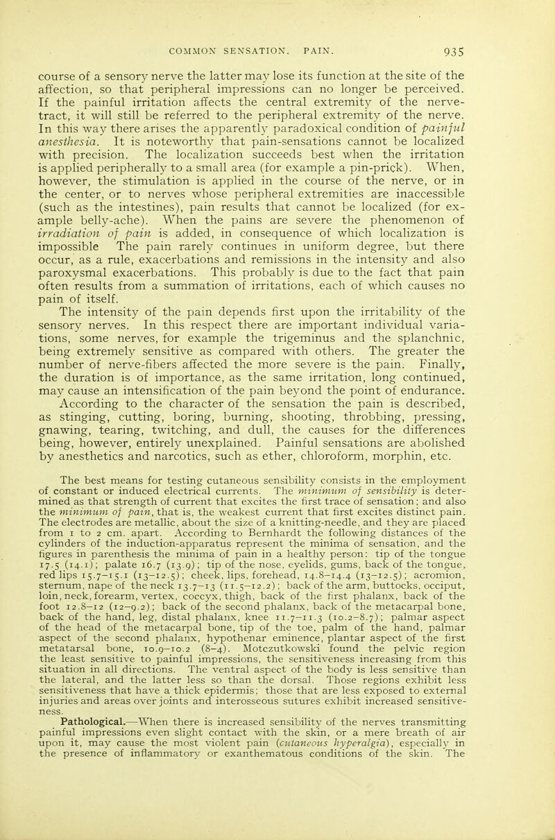 course of a sensory nerve the latter may lose its function at the site of the affection, so that peripheral impressions can no longer be perceived. If the painful irritation affects the central extremity of the nerve- tract, it will still be referred to the peripheral extremity of the nerve. In this way there arises the apparently paradoxical condition of painful anesthesia. It is noteworthy that pain-sensations cannot be localized with precision. The localization succeeds best when the irritation is applied peripherally to a small area (for example a pin-prick). When, however, the stimulation is applied in the course of the nerve, or in the center, or to nerves whose peripheral extremities are inaccessible (such as the intestines), pain results that cannot be localized (for ex- ample belly-ache). When the pains are severe the phenomenon of irradiation of pain is added, in consequence of which localization is impossible The pain rarely continues in uniform degree, but there occur, as a rule, exacerbations and remissions in the intensity and also paroxysmal exacerbations. This probably is due to the fact that pain often results from a summation of irritations, each of which causes no pain of itself. The intensity of the pain depends first upon the irritability of the sensory nerves. In this respect there are important individual varia- tions, some nerves, for example the trigeminus and the splanchnic, being extremely sensitive as compared with others. The greater the number of nerve-fibers affected the more severe is the pain. Finally, the duration is of importance, as the same irritation, long continued, may cause an intensification of the pain beyond the point of endurance. According to the character of the sensation the pain is described, as stinging, cutting, boring, burning, shooting, throbbing, pressing, gnawing, tearing, twitching, and dull, the causes for the differences being, however, entirely unexplained. Painful sensations are abolished by anesthetics and narcotics, such as ether, chloroform, morphin, etc. The best means for testing cutaneous sensibility consists in the employment of constant or induced electrical currents. The minimum of sensibility is deter- mined as that strength of current that excites the first trace of sensation; and also the minimum of pain, that is, the weakest current that first excites distinct pain. The electrodes are metallic, about the size of a knitting-needle, and they are placed from I to 2 cm. apart. According to Bernhardt the following distances of the cylinders of the induction-apparatus represent the minima of sensation, and the figures in parenthesis the minima of pain in a healthy person: tip of the tongue 17.5 (14.i); palate 16.7 (13.9); tip of the nose, eyelids, gums, back of the tongue, red lips 15.7-15.i (13-12.5); cheek, lips, forehead, 14.8-14.4 (13-12.5); acromion, sternum, nape of the neck 13.7-13 (11.5-12.2); back of the arm, buttocks, occiput, loin, neck, forearm, vertex, coccyx, thigh, back of the first phalanx, back of the foot 12.8—12 (12—9.2); back of the second phalanx, back of the metacarpal bone, back of the hand, leg, distal phalanx, knee 11.7-11.3 (10.2-8.7); palmar aspect of the head of the metacarpal bone, tip of the toe, palm of the hand, palmar aspect of the second phalanx, hypothenar eminence, plantar aspect of the first metatarsal bone, 10.9-10.2 (8-4). Motczutkowski found the pelvic region the least sensitive to painful impressions, the sensitiveness increasing from this situation in all directions. The ventral aspect of the body is less sensitive than the lateral, and the latter less so than the dorsal. Those regions exhibit less sensitiveness that have a thick epidermis; those that are less exposed to external injuries and areas over joints and interosseous sutures exhibit increased sensitive- ness. Pathological.—When there is increased sensibility of the nerves transmitting painful impressions even slight contact with the skin, or a mere breath of air upon it, may cause the most violent pain {cutaneous hyperalgia), especially in the presence of inflammatory or exanthematous conditions of the skin. The