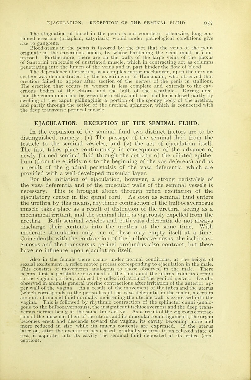 The stagnation of blood in the penis is not complete; otherwise, long-con- tinued erection (priapism, satyriasis) would under pathological conditions give rise to gangrene. Blood-stasis in the penis is favored by the fact that the veins of the penis originate in the cavernous bodies, by whose hardening the veins must be com- pressed. Furthermore, there are on the walls of the large veins of the plexus of Santorini trabecule of unstriated muscle, which in contracting act as columns penetrating into the. lumen of the veins and in part hinder the flow of blood. The dependence of erection, as a complex motor mechanism, upon the nervous system was demonstrated by the experiments of Hausmann, who observed that erection failed to appear after section of the nerves of the penis in stallions. The erection that occurs in women is less complete and extends to the cav- ernous bodies of the clitoris and the bulb of the vestibule. During erec- tion the communication between the urethra and the bladder is closed partly by swelling of the caput gallinaginis, a portion of the spongy body of the urethra, and partly through the' action of the urethral sphincter, which is connected with the deep transverse perineal muscle. EJACULATION. RECEPTION OF THE SEMINAL FLUID. In the expulsion of the seminal fluid two distinct factors are to be distinguished, namely; (i) The passage of the seminal fluid from the testicle to the seminal vesicles, and (2) the act of ejaculation itself. The first takes place continuously in consequence of the advance of newly formed seminal fluid through the activity of the ciliated epithe- lium (from the epididymis to the beginning of the vas deferens) and as a result of the gradual peristalsis of the vasa deferentia, which are provided with a well-developed muscular layer. For the initiation of ejaculation, however, a strong peristalsis of the vasa deferentia and of the muscular walls of the seminal vessels is necessary. This is brought about through reflex excitation of the ejaculatory center in the spinal cord. As soon as seminal fluid enters the urethra by this means, rhythmic contraction of the bulbocavernosus muscle takes place as a result of distention of the urethra acting as a mechanical irritant, and the seminal fluid is vigorously expelled from the urethra. Both seminal vesicles and both vasa deferentia do not always discharge their contents into the urethra at the same time. With moderate stimulation only one of these may empty itself at a time. Coincidently with the contraction of the bulbocavernosus, the ischiocav- ernosus and the transversus perinei profundus also contract, but these have no influence upon ejaculation itself. Also in the female there occurs under normal conditions, at the height of sexual excitement, a reflex motor process corresponding to ejaculation in the male. This consists of movements analogous to those observed in the male. There occurs, first, a peristaltic movement of the tubes and the uterus from its comua to the vaginal portion, induced by reflex irritation of the genital ijerves. Dembo observed in animals general uterine contractions after irritation of the anterior up- per wall of the vagina. As a result of the movement of the tubes and the uterus (which corresponds to the peristalsis of the vasa deferentia in the male), a certain amount of mucoid fluid normally moistening the uterine wall is expressed into the vagina. This is followed by rhythmic contraction of the sphincter cunni (analo- gous to the bulbocavernosus), the insignificant ischiocavemosi and the deep trans- versus perinei being at the same time active. As a result of the vigorous contrac- tion of the muscular fibers of the uterus and its muscular round ligaments, the organ becomes erect and descends toward the vagina, its cavity becoming more and more reduced in size, while its mucus contents are expressed. If the uterus later on, after the excitation has ceased, gradually returns to its relaxed state of rest, it aspirates into its cavity the seminal fluid deposited at its orifice (con- ception).