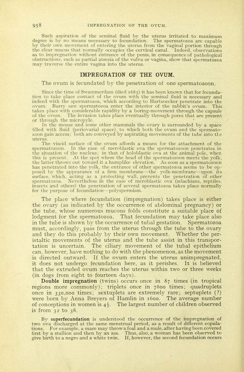 Such aspiration of the seminal fluid by the uterus irritated to maximum degree is hy no means necessary to fecundation. The spermatozoa are capable by their own movement of entering the uterus from the vaginal portion through the clear mucus that normally occupies the cervical canal. Indeed, observations as to impregnation without entrance of the penis, in consequence of pathological obstructions, such as partial atresia of the vulva or vagina, show that spermatozoa may traverse the entire vagina into the uterus. IMPREGNATION OF THE OVUM. The ovum is fecundated by the penetration of one spermatozoon. Since the time of Swammerdam (died 1685) it has been known that for fecunda- tion to take place contact of the ovum with the seminal fluid is necessary and indeed with the spermatozoa, which according to Hartsoecker penetrate into the ovum. Barry saw spermatozoa enter the interior of the rabbit's ovum. This takes place with considerable rapidity by a boring-movement through the capsule of the ovum. The invasion takes place eventually through pores that are present or through the micropyle. In the mouse and some other mammals the ovary is surrounded by a space filled with fluid (periovarial space), to which both the ovum and the spermato- zoon gain access; both are conveyed by aspirating movements of the tube into the uterus. The viscid surface of the ovum affords a means for the attachment of the spermatozoon. In the case of meroblastic ova the spermatozoon penetrates in the situation of the nucleus; in that of holoblastic ova at the animal pole, when this is present. At the spot where the head of the spermatozoon meets the yolk, the latter throws out toward it a humplike elevation. As soon as a spermatozoon has penetrated into the yolk, the entrance of other spermatozoa seems to be op- posed b}^ the appearance of a firm membrane—the yolk-membrane—upon its surface, which, acting as a protecting wall, prevents the penetration of other spennatozoa. Nevertheless in the case of meroblastic ova (selachians, reptiles, insects and others) the penetration of several spermatozoa takes place normally for the purpose of fecundation—polyspermism. The place where fecundation (impregnation) takes place is either the ovary (as indicated by the occurrence of abdominal pregnancy) or the tube, whose numerous mucous folds constitute a suitable place of lodgment for the spermatozoa. That fecundation may take place also in the tube is shown by the occurrence of tubal gestation. Spermatozoa must, accordingly, pass from the uterus through the tube to the ovary and they do this probably by their own movement. Whether the per- istaltic movements of the uterus and the tube assist in this transpor- tation is uncertain. The ciliary movement of the tubal epithelium can, however, have nothing to do with the phenomenon, as the movement is directed outward. If the ovum enters the uterus unimpregnated, it does not undergo fecundation here, as it perishes. It is believed that the extruded ovum reaches the uterus within two or three weeks (in dogs from eight to fourteen days). Double impregnation (twins) occurs once in 87 times (in tropical regions more commonly); triplets once in 7600 times; quadruplets once in 330,000 times; sextuplets are extremely rare; septuplets (?) were born by Anna Breyers of Hamlin in 1600. The average number of conceptions in women is 4^. The largest number of children observed is from 32 to 38. By superfecundation is understood the occurrence of the impregnation of two ova discharged at the same menstrual period, as a result of different copula- tions. For example, a mare may throw a foal and a mule, after having been covered first by a stallion and then by an ass. Thus, also, a woman has been observed to give birth to a negro and a white twin. If, however, the second fecundation occurs