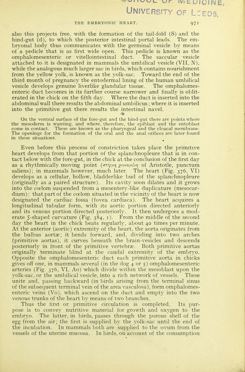 University of L:eos, THE EMBRYONIC HEART. 971 also this projects free, with the formation of the tail-fold (S) and the hind-gut (d), to which the posterior intestinal portal leads. The em- bryonal body thus communicates with the germinal vesicle by means of a pedicle that is as first wide open. This pedicle is known as the omphalomesenteric or vitellointestinal duct. The saccular vesicle attached to it is designated in mammals the umbilical vesicle (VII, N), while the analogous much larger sac in birds, which contains nourishment from the yellow yolk, is known as the yolk-sac. Toward the end of the third month of pregnancy the entodermal lining of the human umbilical vesicle develops genuine liverlike glandular tissue. The omphalomes- enteric duct becomes in its further course narrower and finally is oblit- erated in the chick on the fifth day. Where the duct is inserted into the abdominal wall there results the abdominal umbilicus ; where it is inserted into the primitive gut there results the intestinal navel. ■V On the ventral surface of the fore-gut and the hind-gut there are points where the mesoderm is wanting, and where, therefore, the epiblast and the entoblast come in contact. These are known as the pharyngeal and the cloacal membrane. The openings for the formation of the oral and the anal orifices are later found in these situations. Even before this process of constriction takes place the primitive heart develops from that portion of the splanchnopleure that is in con- tact below with the fore-gut, in the chick at the conclusion of the first day as a rhythmically moving point {frriynrj -/f^uu/jj'/rj of Aristotle, punctum saliens); in mammals however, much later. The heart (Fig. 376, VI) develops as a cellular, hollow, bladderlike bud of the splanchnopleure (originally as a paired structure). Its cavity soon dilates and it grows into the coelom suspended from a mesentery-like duplicature (mesocar- dium): that part of the coelom situated in the vicinity of the heart is now designated the cardiac fossa (fovea cardiaca). The heart acquires a longitudinal tubular form, with its aortic portion directed anteriorly and its venous portion directed posteriorly. It then undergoes a mod- erate S-shaped curvature (Fig. 384, i). From the middle of the second day the heart in the chick beats regularly, about 40 times per minute. At the anterior (aortic) extremity of the heart, the aorta originates from the bulbus aortce; it bends forward, and, dividing into two arches (primitive aortas), it curves beneath the brain-vesicles and descends posteriorly in front of the primitive vertebrcC. Both primitive aortas originally terminate blind at the caudal extremity of the embryo. Opposite the omphalomesenteric duct each primitive aorta in chicks gives off one, in mammals several (in the dog 4 or 5) omphalomesenteric arteries (Fig. 376, VI, Ao) which divide within the mesoblast upon the yolk-sac, or the umbilical vesicle, into a rich network of vessels. These unite and, passing backward (in birds arising from the terminal sinus of the subsequent terminal vein of the area vasculosa), form omphalomes- enteric veins (Vo), which ascend on the duct and empty into the two venous trunks of the heart by means of two branches. Thus the first or primitive circulation is completed. Its pur- pose is to convey nutritive material for growth and oxygen to the embryo. The latter, in birds, passes through the porous shell of the egg from the air; the first is supplied by the yolk-sac until the end of the incubation. In mammals both are supplied to the ovum from the vessels of the uterine mucosa. In birds, on account of the consumption