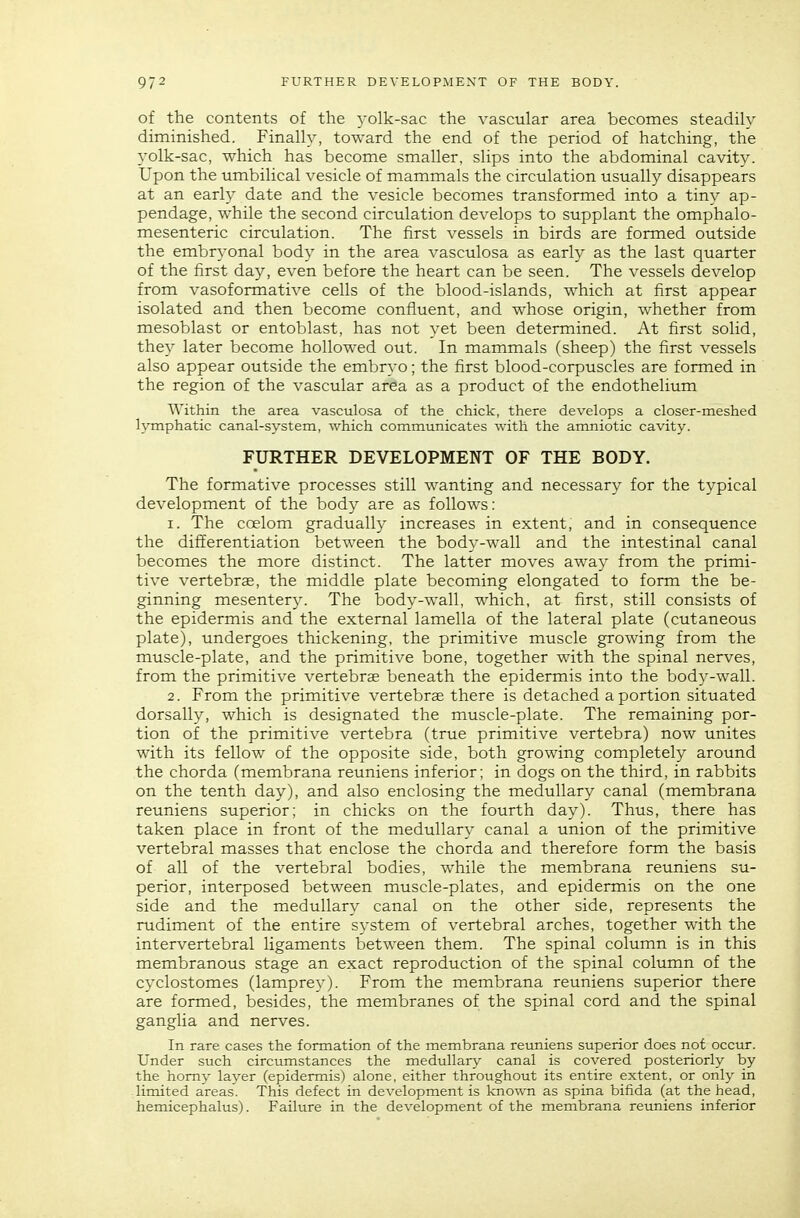 of the contents of the yolk-sac the vascular area becomes steadily diminished. Finally, toward the end of the period of hatching, the yolk-sac, which has become smaller, slips into the abdominal cavity. Upon the umbilical vesicle of mammals the circulation usually disappears at an early date and the vesicle becomes transformed into a tiny ap- pendage, while the second circulation develops to supplant the omphalo- mesenteric circulation. The first vessels in birds are formed outside the embryonal body in the area vasculosa as early as the last quarter of the first day, even before the heart can be seen. The vessels develop from vasoformative cells of the blood-islands, which at first appear isolated and then become confluent, and whose origin, whether from mesoblast or entoblast, has not yet been determined. At first solid, they later become hollowed out. In mammals (sheep) the first vessels also appear outside the embryo; the first blood-corpuscles are formed in the region of the vascular area as a product of the endothelium AYithin the area vasculosa of the chick, there develops a closer-meshed lymphatic canal-system, which communicates with the amniotic cavity. FURTHER DEVELOPMENT OF THE BODY. The formative processes still wanting and necessary for the typical development of the body are as follows: 1. The coelom gradually increases in extent, and in consequence the differentiation between the body-wall and the intestinal canal becomes the more distinct. The latter moves away from the primi- tive vertebras, the middle plate becoming elongated to form the be- ginning mesentery. The body-wall, which, at first, still consists of the epidermis and the external lamella of the lateral plate (cutaneous plate), undergoes thickening, the primitive muscle growing from the muscle-plate, and the primitive bone, together with the spinal nerves, from the primitive vertebrae beneath the epidermis into the body-wall. 2. From the primitive vertebrae there is detached a portion situated dorsally, which is designated the muscle-plate. The remaining por- tion of the primitive vertebra (true primitive vertebra) now unites with its fellow of the opposite side, both growing completely around the chorda (membrana reuniens inferior; in dogs on the third, in rabbits on the tenth day), and also enclosing the medullary canal (membrana reuniens superior; in chicks on the fourth day). Thus, there has taken place in front of the medullary canal a union of the primitive vertebral masses that enclose the chorda and therefore form the basis of all of the vertebral bodies, while the membrana reuniens su- perior, interposed between muscle-plates, and epidermis on the one side and the medullary canal on the other side, represents the rudiment of the entire system of vertebral arches, together with the intervertebral ligaments between them. The spinal column is in this membranous stage an exact reproduction of the spinal column of the cyclostomes (lamprey). From the membrana reuniens superior there are formed, besides, the membranes of the spinal cord and the spinal ganglia and nerves. In rare cases the formation of the membrana reuniens superior does not occur. Under such circumstances the medullary canal is covered posteriorly by the homy layer (epidermis) alone, either throughout its entire extent, or only in -limited areas. This defect in development is known as spina bifida (at the head, hemicephalus). Failure in the development of the membrana reuniens inferior
