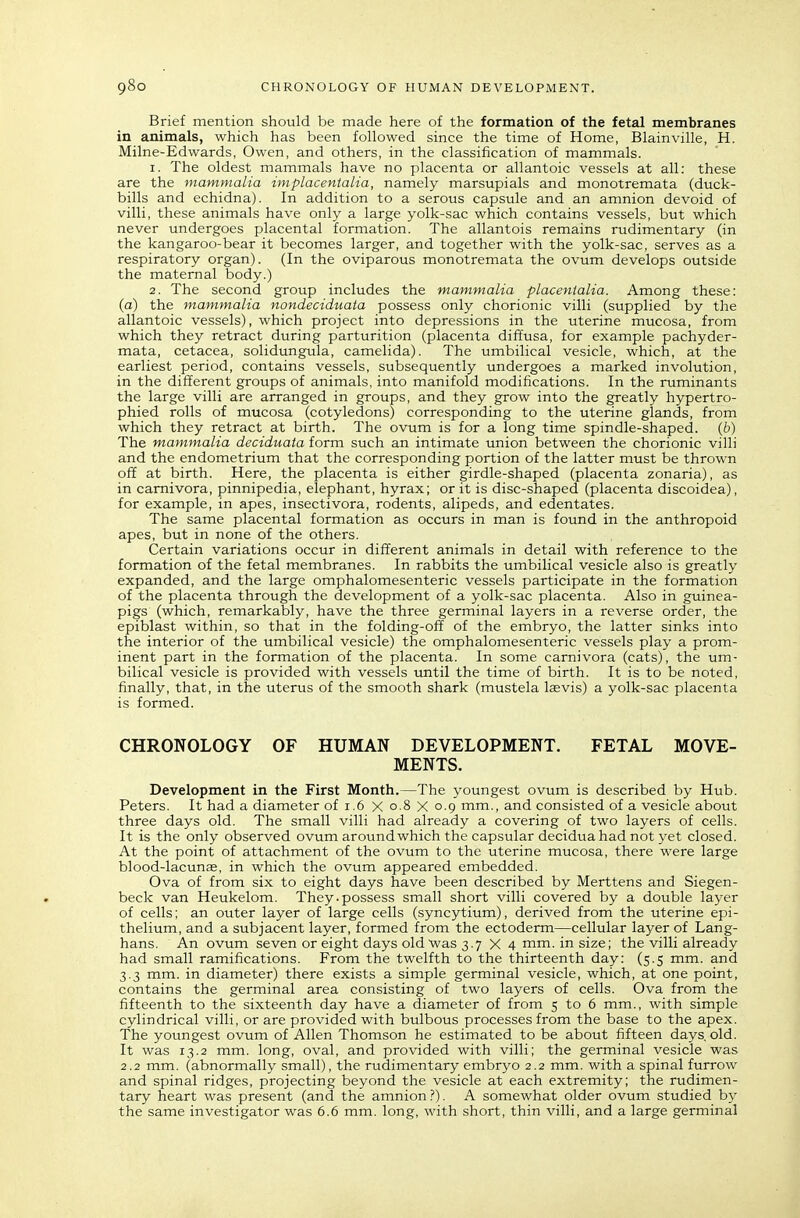 Brief mention should be made here of the formation of the fetal membranes in animals, which has been followed since the time of Home, Blainville, H. Milne-Edwards, Owen, and others, in the classification of mammals. 1. The oldest mammals have no placenta or allantoic vessels at all: these are the mammalia iniplacentalia, namely marsupials and monotremata (duck- bills and echidna). In addition to a serous capsule and an amnion devoid of villi, these animals have only a large yolk-sac which contains vessels, but which never undergoes placental formation. The allantois remains rudimentary (in the kangaroo-bear it becomes larger, and together with the yolk-sac, serves as a respiratory organ). (In the oviparous monotremata the ovum develops outside the maternal body.) 2. The second group includes the mammalia placenialia. Among these: (a) the mammalia nondeciduata possess only chorionic villi (supplied by the allantoic vessels), which project into depressions in the uterine mucosa, from which they retract during parturition (placenta diffusa, for example pachyder- mata, cetacea, solidungula, camelida). The umbilical vesicle, whicla, at the earliest period, contains vessels, subsequently undergoes a marked involution, in the different groups of animals, into manifold modifications. In the ruminants the large villi are arranged in groups, and they grow into the greatly hypertro- phied rolls of mucosa (cotyledons) corresponding to the uterine glands, from which they retract at birth. The ovum is for a long time spindle-shaped. (6) The mammalia deciduata form such an intimate union between the chorionic villi and the endometrium that the corresponding portion of the latter must be thrown off at birth. Here, the placenta is either girdle-shaped (placenta zonaria), as in camivora, pinnipedia, elephant, hyrax; or it is disc-shaped (placenta discoidea), for example, in apes, insectivora, rodents, alipeds, and edentates. The same placental formation as occurs in man is found in the anthropoid apes, but in none of the others. Certain variations occur in different animals in detail with reference to the formation of the fetal membranes. In rabbits the umbilical vesicle also is greatly expanded, and the large omphalomesenteric vessels participate in the formation of the placenta through the development of a yolk-sac placenta. Also in guinea- pigs (which, remarkably, have the three germinal layers in a reverse order, the epiblast within, so that in the folding-off of the embryo, the latter sinks into the interior of the umbilical vesicle) the omphalomesenteric vessels play a prom- inent part in the formation of the placenta. In some carnivora (cats), the um- bilical vesicle is provided with vessels until the time of birth. It is to be noted, finally, that, in the uterus of the smooth shark (mustela laevis) a yolk-sac placenta is formed. CHRONOLOGY OF HUMAN DEVELOPMENT. FETAL MOVE- MENTS. Development in the First Month.—The youngest ovum is described by Hub. Peters. It had a diameter of 1.6 X 0.8 X 0.9 mm., and consisted of a vesicle about three days old. The small villi had already a covering of two layers of cells. It is the only observed ovum around which the capsular deciduahad not yet closed. At the point of attachment of the ovum to the uterine mucosa, there were large blood-lacunas, in which the ovum appeared embedded. Ova of from six to eight days have been described by Merttens and Siegen- beck van Heukelom. They.possess small short villi covered by a double layer of cells; an outer layer of large cells (syncytium), derived from the uterine epi- thelium, and a subjacent layer, formed from the ectoderm—cellular layer of Lang- hans. An ovum seven or eight days old was 3.7X4 mm. in size; the villi already had small ramifications. From the twelfth to the thirteenth day: (5.5 mm. and 3.3 mm. in diameter) there exists a simple germinal vesicle, which, at one point, contains the germinal area consisting of two layers of cells. Ova from the fifteenth to the sixteenth day have a diameter of from 5 to 6 mm., with simple cylindrical villi, or are provided with bulbous processes from the base to the apex. The youngest ovum of Allen Thomson he estimated to be about fifteen days, old. It was 13.2 mm. long, oval, and provided with villi; the germinal vesicle was 2.2 mm. (abnormally small), the rudimentary embryo 2.2 mm. with a spinal furrow and spinal ridges, projecting beyond the vesicle at each extremity; the rudimen- tary heart was present (and the amnion ?). A somewhat older ovum studied hy the same investigator was 6.6 mm. long, with short, thin villi, and a large germinal