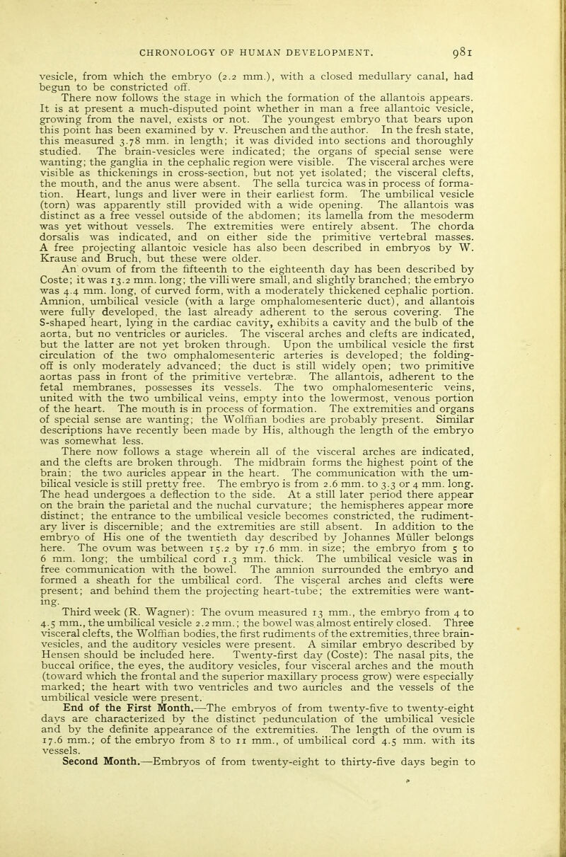 vesicle, from which the embryo (2.2 mm.), with a closed medullary canal, had begun to be constricted off. There now follows the stage in which the formation of the allantois appears. It is at present a much-disputed point whether in man a free allantoic vesicle, growing from the navel, exists or not. The youngest embryo that bears upon this point has been examined by v. Preuschen and the author. In the fresh state, this measured 3.78 mm. in length; it was divided into sections and thoroughly studied. The brain-vesicles were indicated; the organs of special sense were wanting; the ganglia in the cephalic region were visible. The visceral arches were visible as thickenings in cross-section, but not yet isolated; the visceral clefts, the mouth, and the anus were absent. The sella turcica was in process of forma- tion. Heart, lungs and liver were in their earliest form. The umbilical vesicle (torn) was apparently still provided with a wide opening. The allantois was distinct as a free vessel outside of the abdomen; its lamella from the mesoderm was yet without vessels. The extremities were entirely absent. The chorda dorsalis was indicated, and on either side the primitive vertebral masses. A free projecting allantoic vesicle has also been described in embryos by W. Krause and Bruch, but these were older. An ovum of from the fifteenth to the eighteenth day has been described by Coste; it was 13.2 mm. long; the villi were small, and slightly branched; the embryo was 4.4 mm. long, of curved form, with a moderately thickened cephalic portion. Amnion, umbilical vesicle (with a large omphalomesenteric duct), and allantois were fully developed, the last already adherent to the serous covering. The S-shaped heart, lying in the cardiac cavity, exhibits a cavity and the bulb of the aorta, but no ventricles or auricles. The visceral arches and clefts are indicated, but the latter are not yet broken through. Upon the umbilical vesicle the first circulation of the two omphalomesenteric arteries is developed; the folding- ofi is only moderately advanced; the duct is still widely open; two primitive aortas pass in front of the primitive vertebrae. The allantois, adherent to the fetal membranes, possesses its vessels. The two omphalomesenteric veins, united with the two umbilical veins, empty into the lowermost, venous portion of the heart. The mouth is in process of formation. The extremities and organs of special sense are wanting; the Wolffian bodies are probably present. Similar descriptions have recently been made by His, although the length of the embryo was somewhat less. There now follows a stage wherein all of the visceral arches are indicated, and the clefts are broken through. The midbrain forms the highest point of the brain; the two auricles appear in the heart. The communication with the um- bilical vesicle is still pretty free. The embryo is from 2.6 mm. to 3.3 or 4 mm. long. The head undergoes a deflection to the side. At a still later period there appear on the brain the parietal and the nuchal curvature; the hemispheres appear more distinct; the entrance to the umbilical vesicle becomes constricted, the rudiment- ary liver is discernible; and the extremities are still absent. In addition to the embryo of His one of the twentieth day described by Johannes Miiller belongs here. The ovum was between 15.2 by 17,6 mm. in size; the embryo from 5 to 6 mm. long; the umbilical cord 1.3 mm. thick. The umbilical vesicle was in free communication with the bowel. The amnion surrounded the embryo and formed a sheath for the umbilical cord. The visceral arches and clefts were present; and behind them the projecting heart-tube; the extremities were want- ing. Third week (R. Wagner): The ovum measured 13 mm., the embryo from 4 to 4.5 mm., the umbilical vesicle 2.2mm.; the bowel was almost entirely closed. Three visceral clefts, the Wolffian bodies, the first rudiments of the extremities, three brain- vesicles, and the auditory vesicles were present. A similar embryo described by Hensen should be included here. Twenty-first day (Coste): The nasal pits, the buccal orifice, the eyes, the auditory vesicles, four visceral arches and the mouth (toward which the frontal and the superior maxillary process grow) were especially marked; the heart with two ventricles and two auricles and the vessels of the umbilical vesicle were present. End of the First Month.—The embryos of from twenty-five to twenty-eight days are characterized by the distinct pedunculation of the umbilical vesicle and by the definite appearance of the extremities. The length of the ovum is 17.6 mm.; of the embryo from 8 to 11 mm., of umbilical cord 4.5 mm. with its vessels. Second Month.—-Embryos of from twenty-eight to thirty-five days begin to