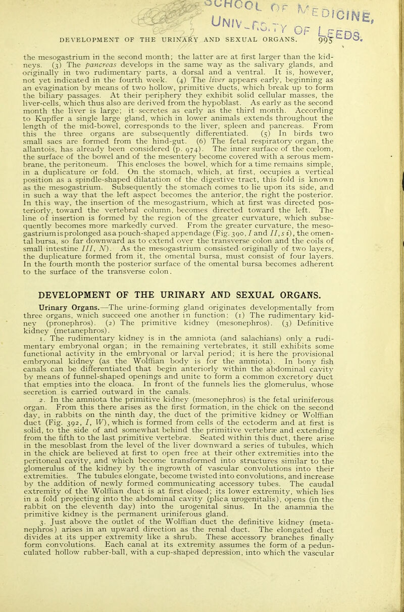 the mesogastrium in the second month; the latter are at first larger than the kid- neys. (3) The pancreas develops in the same way as the salivary glands, and originally in two rudimentary parts, a dorsal and a ventral. It is, however, not yet indicated in the fourth week. (4) The liver appears early, beginning as an evagination by means of two hollow, primitive ducts, which break up to form the biliary passages. At their periphery they exhibit solid cellular masses, the liver-cells, which thus also are derived from the hypoblast. As early as the second month the liver is large; it secretes as early as the third month. According to Kupffer a single large gland, which in lower animals extends throughout the length of the mid-bowel, corresponds to the liver, spleen and pancreas. From this the three organs are subsequently differentiated. (5) In birds two small sacs are formed from the hind-gut. (6) The fetal respiratory organ, the allantois, has already been considered (p. 974). The inner surface of the coelom, the surface of the bowel and of the mesentery become covered with a serous mem- brane, the peritoneum. This encloses the bowel, which for a time remains simple, in a duplicature or fold. On the stomach, which, at first, occupies a vertical position as a spindle-shaped dilatation of the digestive tract, this fold is known as the mesogastrium. Subsequently the stomach comes to lie upon its side, and in such a way that the left aspect becomes the anterior, the right the posterior. In this way, the insertion of the mesogastrium, which at first was directed pos- teriorly, toward the vertebral column, becomes directed toward the left. The line of insertion is formed by the region of the greater curvature, which subse- quently becomes more markedly curved. From the greater curvature, the meso- gastrium is prolonged as a pouch-shaped appendage (Fig. 390, / and 11, si), the omen- tal bursa, so far downward as to extend over the transverse colon and the coils of small intestine ///, AO- As the mesogastrium consisted originally of two layers, the duplicature formed from it, the omental bursa, must consist of four layers. In the fourth month the posterior surface of the omental bursa becomes adherent to the surface of the transverse colon. DEVELOPMENT OF THE URINARY AND SEXUAL ORGANS. Urinary Organs.—The urine-forming gland originates developmentally from three organs, which succeed one another in function: (i) The rudimentary kid- ney (pronephros). (2) The primitive kidney (mesonephros). (3) Definitive kidney (metanephros). 1. The rudimentary kidney is in the amniota (and salachians) only a rudi- mentary embryonal organ; in the remaining vertebrates, it still exhibits some functional activity in the embryonal or larval period; it is here the provisional embryonal kidney (as the Wolfiian body is for the amniota). In bony fish canals can be differentiated that begin anteriorly within the abdominal cavit}- by means of funnel-shaped openings and unite to form a common excretory duct that empties into the cloaca. In front of the funnels lies the glomerulus, whose secretion is carried outward in the canals. 2. In the amniota the primitive kidney (mesonephros) is the fetal uriniferous organ. From this there arises as the first formation, in the chick on the second day, in rabbits on the ninth day, the duct of the primitive kidney or Wolffian duct (Fig. 392, /, IF), which is formed from cells of the ectoderm and at first is solid, to the side of and somewhat behind the primitive vertebra and extending from the fifth to the last primitive vertebra?. Seated within this duct, there arise in the mesoblast from the level of the liver downward a series of tubules, which in the chick are believed at first to open free at their other extremities into the peritoneal cavity, and which become transformed into structures similar to the glomerulus of the kidney by the ingrowth of vascular convolutions into their extremities. The tubules elongate, become twisted into convolutions, and increase by the addition of newly formed communicating accessory tubes. The caudal extremity of the Wolffian duct is at first closed; its lower extremity, which lies in a fold projecting into the abdominal cavity (plica urogenitalis), opens (in the rabbit on the eleventh day) into the urogenital sinus. In the anamnia the primitive kidney is the permanent uriniferous gland. 3. Just above the outlet of the Wolffian duct the definitive kidney (meta- nephros) arises in an upward direction as the renal duct. The elongated duct divides at its upper extremity like a shrub. These accessory branches finally form convolutions. Each canal at its extremity assumes the form of a pedun- culated hollow rubber-ball, with a cup-shaped depression, into which the vascular