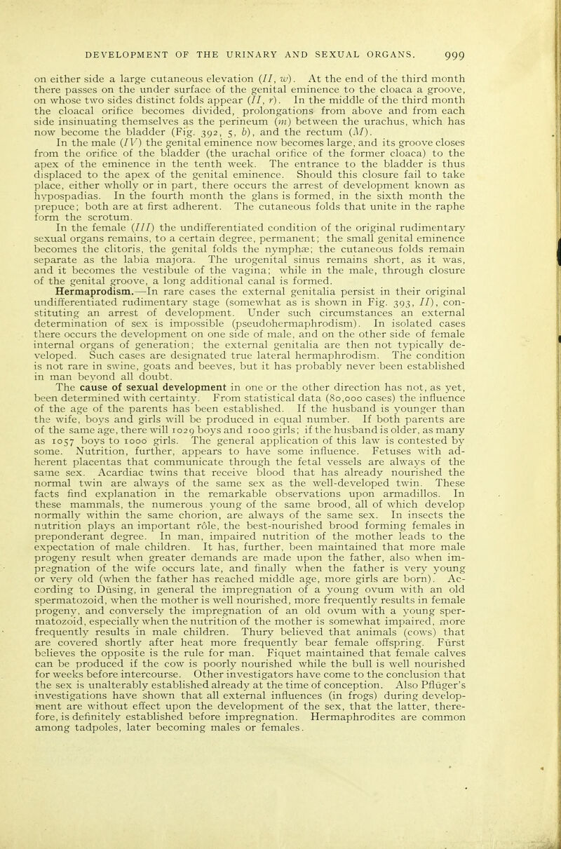 on either side a large cutaneous elevation (//, w). At the end of the third month there passes on the under surface of the genital eminence to the cloaca a groove, on whose two sides distinct folds appear (//, r). In the middle of the third month the cloacal orifice becomes divided, prolongations from above and from each side insinuating themselves as the perineum (»/) between the urachus, which has now become the bladder (Fig. 392, 5, 6), and the rectum (A/). In the male {IV) the genital eminence now becomes large, and its groove closes from the orifice of the bladder (the urachal orifice of the former cloaca) to the apex of the eminence in the tenth week. The entrance to the bladder is thus displaced to the apex of the genital eminence. Should this closure fail to take place, either wholly or in part, there occurs the arrest of development known as hypospadias. In the fourth month the glans is formed, in the sixth month the prepuce; both are at first adherent. The cutaneous folds that unite in the raphe form the scrotum. In the female (///) the undifferentiated condition of the original rudimentary sexual organs remains, to a certain degree, permanent; the small genital eminence becomes the clitoris, the genital folds the nymphse; the cutaneous folds remain separate as the labia majora. The urogenital sinus remains short, as it was, and it becomes the vestibule of the vagina; while in the male, throtigh closure of the genital groove, a long additional canal is formed. Hermaprodism.—In rare cases the external genitalia persist in their original undifferentiated rudimentary stage (somewhat as is shown in Fig. 393, //), con- stituting an arrest of development. Under such circumstances an external determination of sex is impossible (pseudohermaphrodism). In isolated cases there occurs the development on one side of male, and on the other side of female internal organs of generation; the external genitalia are then not typically de- veloped. Such cases are designated true lateral hermaphrodism. The condition is not rare in swine, goats and beeves, but it has probably never been established in man beyond all doubt. The cause of sexual development in one or the other direction has not, as yet, been determined with certainty. From statistical data (80,000 cases) the influence of the age of the parents has been established. If the husband is younger than the wife, boys and girls will be produced in equal number. If both parents are of the same age, there will 1029 boys and 1000 girls; if the husband is older, as many as 1057 boys to 1000 girls. The general application of this law is contested by some. Nutrition, further, appears to have some influence. Fetuses with ad- herent placentas that communicate through the fetal vessels are always of the same sex. Acardiac twins that receive blood that has already nourished the normal twin are always of the same sex as the well-developed twin. These facts find explanation in the remarkable observations upon armadillos. In these mammals, the numerous young of the same brood, all of which develop normally within the same chorion, are always of the same sex. In insects the nutrition plays an important role, the best-nourished brood forming females in preponderant degree. In man, impaired nutrition of the mother leads to the expectation of male children. It has, further, been maintained that more male progeny result when greater demands are made upon the father, also when im- pregnation of the wife occurs late, and finally when the father is very young or very old (when the father has reached middle age, more girls are born). Ac- cording to Diising, in general the impregnation of a young ovum with an old spermatozoid, when the mother is well nourished, more frequently results in female progeny, and conversely the impregnation of an old ovum with a young sper- matozoid, especially when the nutrition of the mother is somewhat impaired, more frequently results in male children. Thury believed that animals (cows) that are covered shortly after heat more frequently bear female offspring. Fiirst believes the opposite is the rule for man. Fiquet maintained that female calves can be produced if the cow is poorly nourished while the bull is well nourished for weeks before intercourse. Other investigators have come to the conclusion that the sex is unalterably established already at the time of conception. Also Pfliiger's investigations have shown that all external influences (in frogs) during develop- ment are without effect upon the development of the sex, that the latter, there- fore, is definitely established before impregnation. Hermaphrodites are common among tadpoles, later becoming males or females.