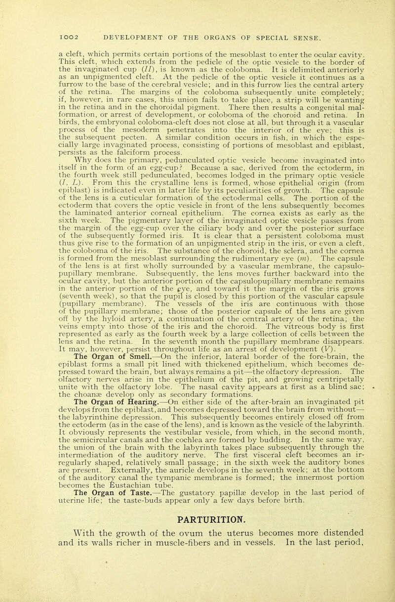 a cleft, which permits certain portions of the mesoblast to enter the ocular cavity. This cleft, which extends from the pedicle of the optic vesicle to the border of the invaginated cup (//), is known as the coloboma. It is delimited anteriorly as an unpigmented cleft. At the pedicle of the optic vesicle it continues as a furrow to the base of the cerebral vesicle; and in this furrow lies the central artery of the retina. The margins of the coloboma subsequently unite completely; if, however, in rare cases, this vmion fails to take place, a strip will be wanting in the retina and in the choroidal pigment. There then results a congenital mal- formation, or arrest of development, or coloboma of the choroid and retina. In birds, the embryonal coloboma-cleft does not close at all, but through it a vascular process of the mesoderm penetrates into the interior of the eye; this is the subsequent pecten. A similar condition occurs in fish, in which the espe- cially large invaginated process, consisting of portions of mesoblast and epiblast, persists as the falciform process. Why does the primary, pedunculated optic vesicle become invaginated into itself in the forin of an egg-cup.? Because a sac, derived from the ectoderm, in the fourth week still pedunculated, becomes lodged in the primary optic vesicle (/, L). From this the crystalline lens is formed, whose epithelial origin (from epiblast) is indicated even in later life by its peculiarities of growth. The capsule of the lens is a cuticular formation of the ectodermal cells. The portion of the ectoderm that covers the optic vesicle in front of the lens subsequently becomes the laminated anterior corneal epithelium. The cornea exists as early as the sixth week. The pigmentary layer of the invaginated optic vesicle passes from the margin of the egg-cup over the ciliary body and over the posterior surface of the subsequently formed iris. It is clear that a persistent coloboma must thus give rise to the formation of an unpigmented strip in the iris, or even a cleft, the coloboma of the iris. The substance of the choroid, the sclera, and the cornea is formed from the mesoblast surrounding the rudimentary eye The capsule of the lens is at first wholly surrounded by a vascular membrane, the capsulo- pupillary membrane. Subsequently, the lens moves further backward into the ocular cavit3^ but the anterior portion of the capsulopupillary membrane remains in the anterior portion of the gye, and toward it the margin of the iris grows (seventh week), so that the pupil is closed by this portion of the vascular capsule (pupillary membrane). The vessels of the iris are continuous with those of the pupillary membrane; those of the posterior capsule of the lens are given off by the hyloid artery, a continuation of the central artery of the retina; the veins empty into those of the iris and the choroid. The vitreous body is first represented as early as the fourth week by a large collection of cells between the lens and the retina. In the seventh month the pupillary membrane disappears. It may, however, persist throughout life as an arrest of development (V). The Organ of Smell.—On the inferior, lateral border of the fore-brain, the epiblast forms a small pit lined with thickened epithelium, which becomes de- pressed toward the brain, but always remains a pit—the olfactor}' depression. The olfactory nerves arise in the epithelium of the pit, and growing centripetally unite with the olfactory lobe. The nasal cavity appears at first as a blind sac; the choanjE develop only as secondary formations. The Organ of Hearing.—On either side of the after-brain an invaginated pit develops from the epiblast, and becomes depressed toward the brain from without— the labyrinthine depression. This subsequently becomes entirely closed off from the ectoderm (as in the case of the lens), and is known as the vesicle of the labyrinth. It obviously represents the vestibular vesicle, from which, in the second month, the semicircular canals and the cochlea are formed by budding. In the same way, the union of the brain with the labyrinth takes place subsequently through the intermediation of the auditory nerve. The first visceral cleft becomes an ir- regularly shaped, relatively small passage; in the sixth week the auditory bones are present. Externally, the auricle develops in the seventh week; at the bottom of the auditory canal the tympanic membrane is formed; the innermost portion becomes the Eustachian tube. The Organ of Taste.—The gustatory papillae develop in the last period of uterine life; the taste-buds appear only a few days before birth. PARTURITION. With the growth of the ovum the uterus becomes more distended and its walls richer in muscle-fibers and in vessels. In the last period.