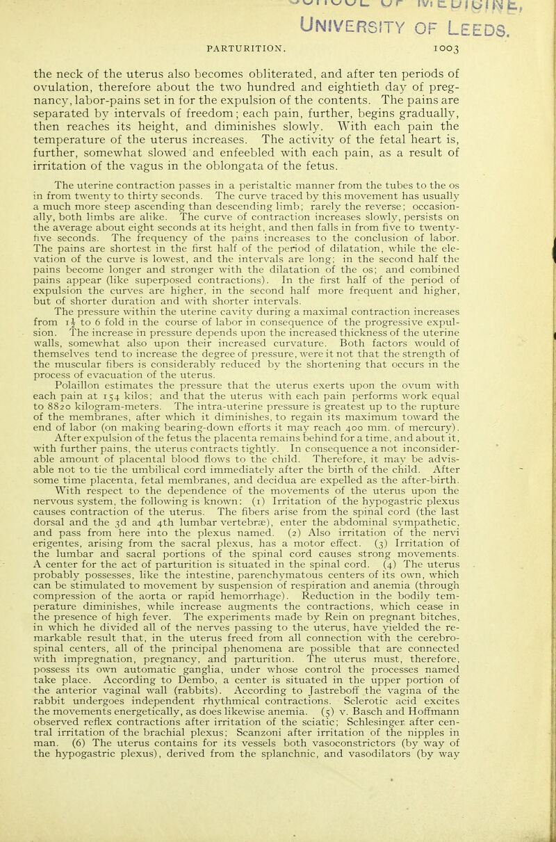 University of Leeds. PARTURITION. I003 the neck of the uterus also becomes obliterated, and after ten periods of ovulation, therefore about the two hundred and eightieth day of preg- nancy, labor-pains set in for the expulsion of the contents. The pains are separated by intervals of freedom; each pain, further, begins gradually, then reaches its height, and diminishes slowly. With each pain the temperature of the uterus increases. The activity of the fetal heart is, further, somewhat slowed and enfeebled with each pain, as a result of irritation of the vagus in the oblongata of the fetus. The uterine contraction passes in a peristaltic manner from the tubes to the os in from twenty to thirty seconds. The curve traced by this movement has usually a much more steep ascending than descending limb; rarely the reverse; occasion- ally, both limbs are alike. The curve of contraction increases slowly, persists on the average about eight seconds at its height, and then falls in from five to twenty- five seconds. The frequency of the pains increases to the conclusion of labor. The pains are shortest in the first half of the period of dilatation, while the ele- vation of the curve is lowest, and the intervals are long: in the second half the pains become longer and stronger with the dilatation of the os; and combined pains appear (like superposed contractions). In the first half of the period of expulsion the curves are higher, in the second half more frequent and higher, but of shorter duration and with shorter intervals. The pressure within the uterine cavity during a maximal contraction increases from IJ to 6 fold in the course of labor in consequence of the progressive expul- sion. The increase in pressure depends upon the increased thickness of the uterine walls, somewhat also upon their increased curvature. Both factors would of themselves tend to increase the degree of pressure, were it not that the strength of the muscular fibers is considerably reduced by the shortening that occurs in the process of evacuation of the uterus. Polaillon estimates the pressure that the uterus exerts upon the ovum with each pain at 154 kilos; and that the uterus with each pain performs work equal to 8820 kilogram-meters. The intra-uterine pressure is greatest up to the rupture of the membranes, after which it diminishes, to regain its maximum toward the end of labor (on making bearing-down efforts it may reach 400 mm. of mercury). After expulsion of the fetus the placenta remains behind for a time, and about it, with further pains, the titerus contracts tightly. In consequence a not inconsider- able amount of placental blood flows to the child. Therefore, it may be advis- able not to tie the umbilical cord immediately after the birth of the child. After some time placenta, fetal membranes, and decidua are expelled as the after-birth. With respect to the dependence of the movements of the uterus upon the nervous system, the following is known: (i) Irritation of the hypogastric plexus causes contraction of the uterus. The fibers arise from the spinal cord (the last dorsal and the 3d and 4th lumbar vertebra), enter the abdominal sympathetic, and pass from here into the plexus named. (2) Also irritation of the nervi erigentes, arising from the sacral plexus, has a motor effect. (3) Irritation of the lumbar and sacral portions of the spinal cord causes strong movements. A center for the act of parturition is situated in the spinal cord. (4) The uterus probably possesses, like the intestine, parenchymatous centers of its own, which can be stimulated to movement by suspension of respiration and anemia (through compression of the aorta or rapid hemorrhage). Reduction in the bodily tem- perature diminishes, while increase augments the contractions, which cease in the presence of high fever. The experiments made by Rein on pregnant bitches, in which he divided all of the nerves passing to the uterus, have yielded the re- markable result that, in the uterus freed from all connection with the cerebro- spinal centers, all of the principal phenomena are possible that are connected with impregnation, pregnancy, and parturition. The uterus must, therefore, possess its own automatic ganglia, under whose control the processes named take place. According to Dembo, a center is situated in the upper portion of the anterior vaginal wall (rabbits). According to Jastreboff the vagina of the rabbit undergoes independent rhythmical contractions. Sclerotic acid excites the movements energetically, as does likewise anemia. (5) v. Basch and Hoffmann observed reflex contractions after irritation of the sciatic; Schlesinger after cen- tral irritation of the brachial plexus: Scanzoni after irritation of the nipples in man. (6) The uterus contains for its vessels both vasoconstrictors (by way of the hypogastric plexus), derived from the splanchnic, and vasodilators (by way