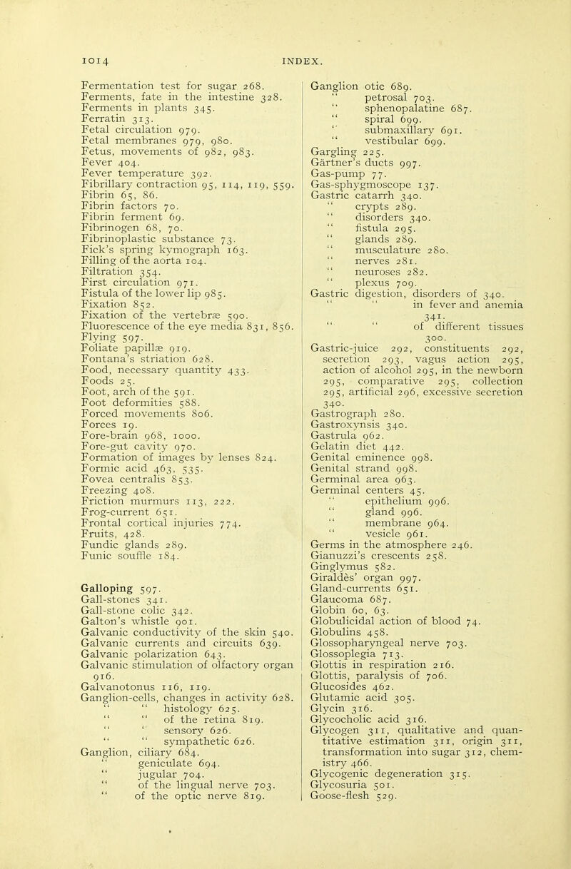 Fermentation test for sugar 268. Ferments, fate in the intestine 328. Ferments in plants 345. Ferratin 313. Fetal circulation 979. Fetal membranes 979, 980. Fetus, movements of 982, 983. Fever 404. Fever temperature 392. Fibrillary contraction 95, 114, 119, 559. j Fibrin 65, 86. Fibrin factors 70. Fibrin ferment 69. Fibrinogen 68, 70. Fibrinoplastic substance 73. Pick's spring kymograph 163. Filling of the aorta 104. Filtration 354. First circulation 971. Fistula of the lower lip 985. Fixation 852. Fixation of the vertebrse 590. Fluorescence of the eye media 831, 856. Flying 597- Foliate papillae 919. Fontana's striation 628. Food, necessary quantity 433. Foods 25. Foot, arch of the 591. Foot deformities 588. Forced movements 806. Forces 19. Fore-brain 968, 1000. Fore-gut cavity 970. Formation of images by lenses 824. Formic acid 463, 535. Fovea centralis 853. Freezing 408. Friction murmurs 113, 222. Frog-current 651. Frontal cortical injuries 774. Fruits, 428. Fundic glands 289. Funic souffle 1S4. Galloping 597. Gall-stones 341. Gall-stone colic 342. Galton's whistle 901. Galvanic conductivity of the skin 540. Galvanic currents and circuits 639. Galvanic polarization 643. Galvanic stimulation of olfactory organ 916. Galvanotonus 116, 119. Ganglion-cells, changes in activity 628.   histology 625.   of the retina 819.   sensory 626.   sympathetic 626. Ganglion, ciliary 684.  geniculate 694.  jugular 704.  of the lingual nerve 703.  of the optic nerve 819. Ganglion otic 689.  petrosal 703. sphenopalatine 687.  spiral 699. '' submaxillary 691.  vestibular 699. Gargling 225. Gartner's ducts 997. Gas-pump 7 7. Gas-sphygmoscope 137. Gastric catarrh 340.  crypts 289.  disorders 340.  fistula 295.  glands 289. musculature 280.  nerves 281.  neuroses 282.  plexus 709. Gastric digestion, disorders of 340. in fever and anemia 34I; . of different tissues ... 300. Gastric-juice 292, constituents 292, secretion 293, vagus action 295, action of alcohol 295, in the newborn 295, comparative 295, collection 295, artificial 296, excessive secretion 340- Gastrograph 280. Gastroxynsis 340. Gastrula 962. Gelatin diet 442. Genital eminence 998. Genital strand 998. Germinal area 963. Germinal centers 45. epithelium 996.  gland 996.  membrane 964.  vesicle 961. Germs in the atmosphere 246. Gianuzzi's crescents 258. Ginglymus 582. Giraldes' organ 997. Gland-currents 651. Glaucoma 687. Globin 60, 63. Globulicidal action of blood 74. Globulins 458. Glossopharyngeal nerve 703. Glossoplegia 713. Glottis in respiration 216. Glottis, paralysis of 706. Glucosides 462. Glutamic acid 305. Glycin 316. Glycocholic acid 316. Glycogen 311, qualitative and quan- titative estimation 311, origin 311, transformation into sugar 312, chem- istry 466. Glycogenic degeneration 315. Glycosuria 501. Goose-flesh 529.