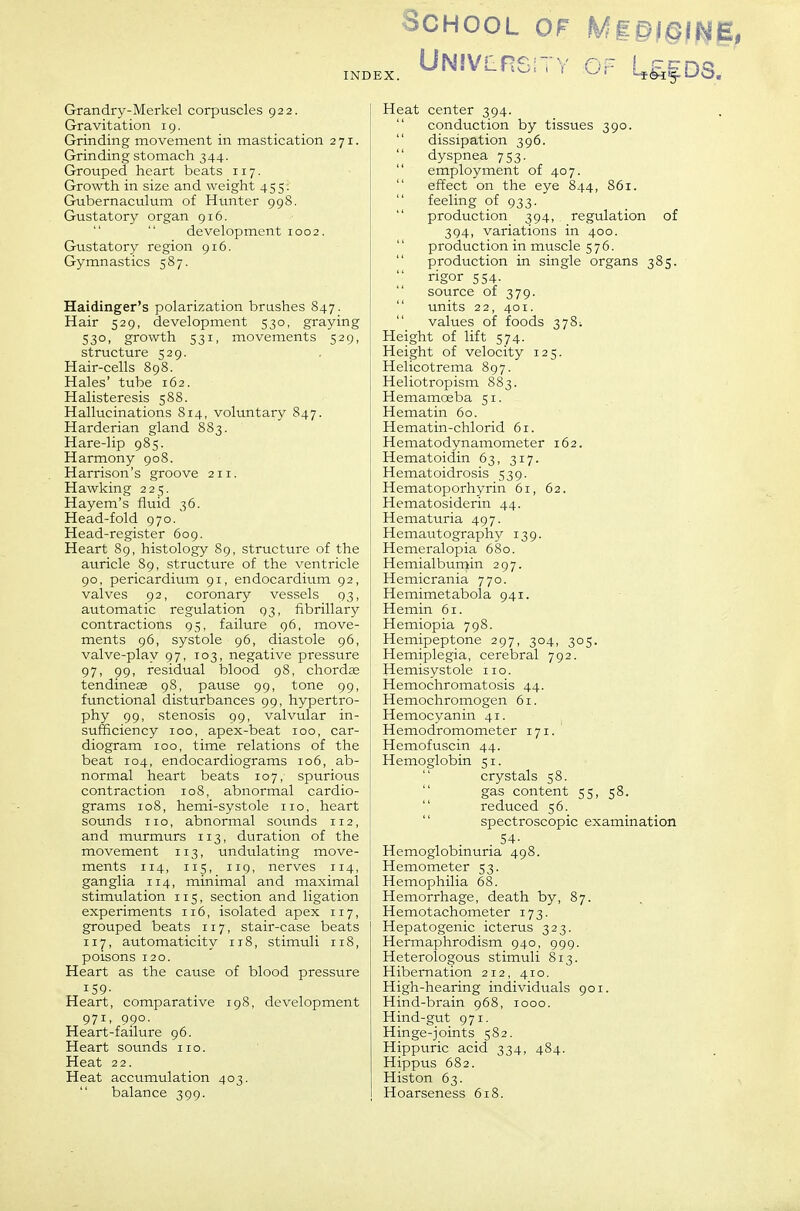 Grandry-Merkel corpuscles 922. Gravitation ig. Grinding movement in mastication 271. Grinding stomach 344. Grouped heart beats 117. Growth in size and weight 455. Gubernaculum of Hunter 99S. Gustatory organ 916. development 1002. Gustatory region 916. Gymnastics 587. Haidinger's polarization brushes 847. Hair 529, development 530, graying 530, growth 531, movements 529, structure 529. Hair-cells 898. Hales' tube 162. Halisteresis 588. Hallucinations 814, voluntary 847. Harderian gland 883. Hare-lip 985. Harmony 908. Harrison's groove 211. Hawking 225. Hayem's fluid 36. Head-fold 970. Head-register 609. Heart 89, histology 89, structure of the auricle 89, structure of the ventricle 90, pericardium 91, endocardium 92, valves 92, coronary vessels 93, automatic regulation 93, fibrillary contractions 95, failure 96, move- ments 96, systole 96, diastole 96, valve-play 97, 103, negative pressure 97, 99, residual blood 98, chordae tendinese 98, pause 99, tone 99, functional disturbances 99, hypertro- phy 99, stenosis 99, valvular in- sufficiency 100, apex-beat 100, car- diogram 100, time relations of the beat 104, endocardiograms 106, ab- normal heart beats 107, spurious contraction 108, abnormal cardio- grams 108, hemi-systole no, heart sounds no, abnormal soimds 112, and murmurs 113, duration of the movement 113, undulating move- ments 114, 115, 119, nerves 114, ganglia 114, minimal and maximal stimulation 115, section and ligation experiments 116, isolated apex 117, grouped beats 117, stair-case beats 117, automaticity 118, stimuli iiS, poisons 120. Heart as the cause of blood pressure 159- Heart, comparative 198, development 971, 990. Heart-failure 96. Heart sounds no. Heat 22. Heat accumulation 403.  balance 399. School of Mg§i§fti§, Un!V!1rs;ty of U^ds. Heat center 394.  conduction by tissues 390.  dissipation 396. dyspnea 753.  employment of 407.  effect on the eye 844, 861.  feeling of 933.  production 394, regulation of 394, variations in 400. '' production in muscle 576.  production in single organs 385.  rigor 554.  source of 379. units 22, 401. values of foods 3781 Height of lift 574. Height of velocity 125. Helicotrema 897. Heliotropism 883. Hemamoeba 51. Hematin 60. Hematin-chlorid 61. Hematodynamometer 162. Hematoidin 63, 317. Hematoidrosis 539. Hematoporhyrin 61, 62. Hematosiderin 44. Hematuria 497. Hemautography 139. Hemeralopia 680. Hemialbumin 297. Hemicrania 770. Hemimetabola 941. Hemin 61. Hemiopia 798. Hemipeptone 297, 304, 305. Hemiplegia, cerebral 792. Hemisystole no. Hemochromatosis 44. Hemochromogen 61. Hemocyanin 41. Hemodromometer 171. Hemofuscin 44. Hemoglobin 51.  crystals 58.  gas content 55, 58.  reduced 56.  spectroscopic examination . 54- Hemoglobinuria 498. Hemometer 53. Hemophilia 68. Hemorrhage, death by, 87. Hemotachometer 173. Hepatogenic icterus 323. Hermaphrodism 940, 999. Heterologous stimuli 813. Hibernation 212, 410. High-hearing individuals 901. Hind-brain 968, 1000. Hind-gut 971. Hinge-joints 582. Hippuric acid 334, 484. Hippus 682. Histon 63. Hoarseness 618.