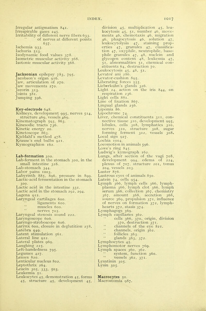 Irregular astigmatism 841. Irrespirable gases 245. Irritability of different nerve fibers 633. of nerves at different points 637. Ischemia 933. Ischnria 523. Isodynamic food values 378. Isometric muscular activity 568. Isotonic muscular activity 568. Jacksonian epilepsy 783, 795. Jacobson's organ 916. Jaw, articulation of 270. Jaw movements 270. Jecorin 313. Joints 581. Jumping 596. Key-electrode 648. Kidneys, development 995, nerves 514, structure 469, vessels 469. Kinematograph 593, 863. Kinesodic tracts 736. Kinetic energy 20. Kinetoscope 863. Kjeldahl's method 478. Krause's end bulbs 921. Kymographion 162. Lab-formation 300. Lab-ferment in the stomach 300, in the small intestine 328. Lab-stomach 344. Labor pains 1003. Labyrinth 885, S96, pressure in 899. Lactic-acid fermentation in the stomach 3°?- Lactic acid in the intestine 331. Lactic acid in the stomach 292, 294. Lagena 912. Laryngeal cartilages 600. ligaments 600.  muscles 600.  nerves 705. Laryngeal stenosis sound 222. Laryngoscope 606. Larjmgo-stroboscope 606. Larynx 600, closure in deglutition 278. Latebra 949. Latent stimulation 561. Lateral line 912. Lateral plates 969. Laughing 225. Left-handedness 795. Legumes 427. Lenses 820. Lenticular nucleus 802. Leptothrix 264. Leuein 305, 333, 503. Leukemia 51. Leukocytes 45, demonstration 45, forms 45, structure 45, development 45, division 45, multiplication 45, leu- kocytosis 45, 51, number 46, move- ments 46, chemotaxis 46, migration 46, phagocytosis 46, solution 47, leukocytolysis 47, staining prop- erties 47, granules 47, classifica- tion 47, oxyphile, neutrophile, baso- phile granules 47, 48, nuclein and glycogen content 48, leukemia 47, 51, abnormalities 51, chemical con- stituents 64, destruction 70. Leukocytosis 45, 48, 51. Levator ani 286. Levator-cushion 895. Liberating forces 555. Lieberkuhn's glands 326. Light 24, action on the iris 844, on respiration 236. Light cells 881. Line of fixation 867. Lingual glands 256. Lipemia 86. Lipochrome 74. Liver, chemical constituents 311. con- nective tissue 310, development 995, lobules, cells 308, lymphatics 310, nerves 310, strvicture 308, sugar forming ferment 312, vessels 308. Local sign 927. Lochia 1004. Locomotion in animals 596. Lowe's ring 845. Ludwig's kymograph 162. Lungs, after section of the vagi 708, development 994, edema of 224, plexus of 707, structure 201, tonus 204, vessels 203. Luster 876. Lustrous eyes of animals 850. Lutein 74, cells 954. Lymph 366, lymph cells 366, lymph- plasma 366, lymph clot 366, lymph serum 366, collection 367, chemistry 367. amount 368, secretion 368, source 369, propulsion 371, influence of nerves on formation 372, lymph- hearts 372, stasis 374. Lymphagogs 369. Lymph capillaries 362. cells 366, 370, origin, division 370, destruction 371.  channels of the eye 821.  channels, origin 362.  follicles 363. glands 363, 372. Lymphocytes 45. Lymphomotor nerves 769. Lymph spaces 360, 362. system, function 360.  vessels 362, 371. Lysatinin 305. Lysin 305, Macrocytes 50. Macrostomia 987.