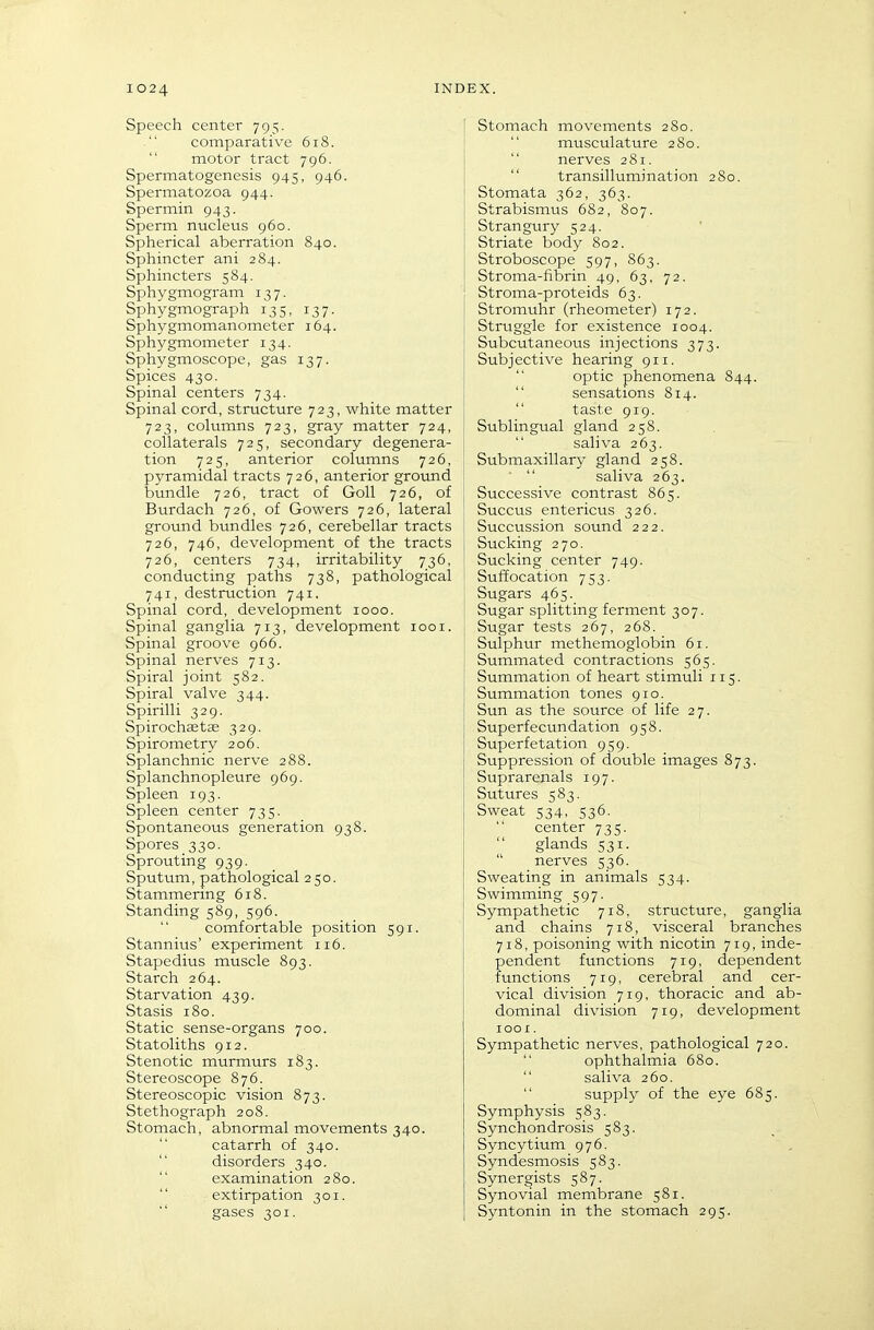 Speech center 795. comparative 618. motor tract 796. Spermatogenesis 945, 946. Spermatozoa 944. Spermin 943. Sperm nucleus 960. Spherical aberration 840. Sphincter ani 284. Sphincters 584. Sphygmogram 137. Sphygmograph 135, 137. Sphygmomanometer 164. Sphygmometer 134. Sphygmoscope, gas 137. Spices 430. Spinal centers 734. Spinal cord, structure 723, white matter 723, columns 723, gray matter 724, collaterals 725, secondary degenera- tion 725, anterior columns 726, pyramidal tracts 726, anterior grovmd bundle 726, tract of GoU 726, of Burdach 726, of Gowers 726, lateral ground btindles 726, cerebellar tracts 726, 746, development of the tracts 726, centers 734, irritability 736, conducting paths 738, pathological 741, destruction 741. Spinal cord, development 1000. Spinal ganglia 713, development 1001. Spinal groove 966. Spinal nerves 713. Spiral joint 582. Spiral va:lve 344. Spirilli 329. Spirochastse 329. Spirometry 206. Splanchnic nerve 288. Splanchnopleure 969. Spleen 193. Spleen center 735. Spontaneous generation 938. Spores 330. Sprouting 939. Sputum, pathological 2 50. Stammering 618. Standing 589, 596. comfortable position 591. Stannius' experiment 116. Stapedius muscle 893. Starch 264. Starvation 439. Stasis 180. Static sense-organs 700. Statoliths 912. Stenotic murmurs 183. Stereoscope 876. Stereoscopic vision 873. Stethograph 208. Stomach, abnormal movements 340. catarrh of 340. disorders 340. examination 280.  extirpation 301. gases 301. Stomach movements 280. musculature 2S0.  nerves 281.  transillumination 280. Stomata 362, 363. Strabismus 682, 807. Strangury 524. Striate body 802. Stroboscope 597, 863. Stroma-fibrin 49, 63, 72. Stroma-proteids 63. Stromuhr (rheometer) 172. Struggle for existence 1004. Subcutaneous injections 373. Subjective hearing 911.  optic phenomena 844.  sensations 814.  taste 919. Sublingual gland 258. saliva 263. Submaxillary gland 258.  saliva 263. Successive contrast 865. Succus entericus 326. Succussion sound 222. Sucking 270. Sucking center 749. Suffocation 753. Sugars 465. Sugar splitting ferment 307. Sugar tests 267, 268. Sulphur methemoglobin 61. Summated contractions 565. Summation of heart stimuli 115. Summation tones 910, Sun as the source of life 27. Superfecundation 958. Superfetation 959. Suppression of double images 873. Suprarenals 197. Sutures 583. Sweat 534, 536- center 735. glands 531.  nerves 536. Sweating in animals 534. Swimming 597. Sympathetic 718, structure, ganglia and chains 718, visceral branches 718, poisoning with nicotin 719, inde- pendent functions 719, dependent functions 719, cerebral and cer- vical division 719, thoracic and ab- dominal division 719, development lOOI . Sympathetic nerves, pathological 720.  ophthalmia 680.  saliva 260. supply of the eye 685. Symphysis 583. Synchondrosis 583. Syncytium 976. Syndesmosis 583. Synergists 587. Synovial membrane 581. Syntonin in the stomach 295.