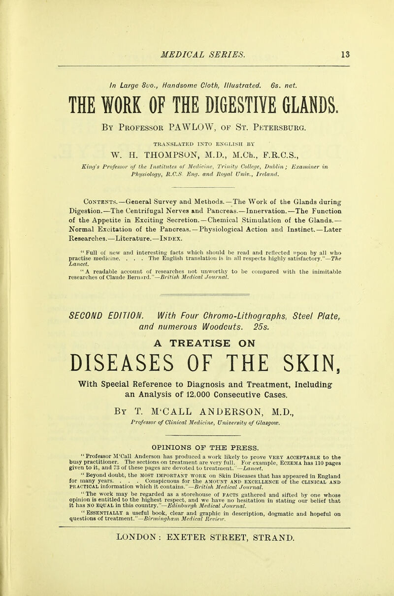 In Large 8uo., Handsome Cloth, Illustrated, 6s. net. THE WORK OF THE DIGESTIVE GLANDS. By Professor PAWLOW, of St. Petersburg. TRANSLATED INTO ENGLISH BY W. H. THOMPSON, M.D., M.Ch., F.R.C.S., King's Professor of the Institutes of Medicine, Trinity College, Dublin; Examiner in Physiology, R.C.S Eng. and Royal Univ., Ireland. Contents.—General Survey and Methods.—The Work of the Glands during^ Digestion.—The Centrifugal Nerves and Pancreas.—Innervation.—The Function of the Appetite in Exciting Secretion. — Chemical Stimulation of the Glands.— Normal Excitation of the Pancreas. — Physiological Action and Instinct.—Later Researches.—Literature.—Index. Full of new and interesting facts which should be read and reflected upon by all who practise medicine. . . . The English translation is in all resjieets highly satisfactory.—The Lancet. A readable account of researches not unworthy to be compared with the inimitable researches of Claude Bernard.—British Medical Journal. SECOND EDITION. With Four Ohromo-Lithographs, Steel Plate, and numerous Woodcuts. 25s. A TREATISE ON DISEASES OF THE SKIN, With Special Reference to Diag-nosis and Treatment, Including- an Analysis of 12,000 Consecutive Cases. By T. M'CALL ANDERSON, M.D., Professor of Clinical Medicine, Universiti/ of Glasgow. OPINIONS OF THE PRESS. Professor M'Call Anderson has produced a work likely to prove veky acceptable to the busy practitioner. The sections on treatment are very full. For example, Eczema has 110 pages given to it, and 73 of these pages are devoted to treatment.—iancet. Beyond doubt, the most important work on Skin Diseases that has appeared in England for many years. . . . Conspicuous for the amount and excellence of the clinical and PRACTICAL information which it contains.—British Medical Journal. The work may be regarded as a storehouse of facts gathered and sifted by one whose opinion is entitled to the highest respect, and we have no hesitation in stating our belief that it has NO EQUAL in this country.—Edinburgh Medical Journal. Essentially a useful book, clear and graphic in description, dogmatic and hopeful on questions of treatment.—Birmingham Medical Review.