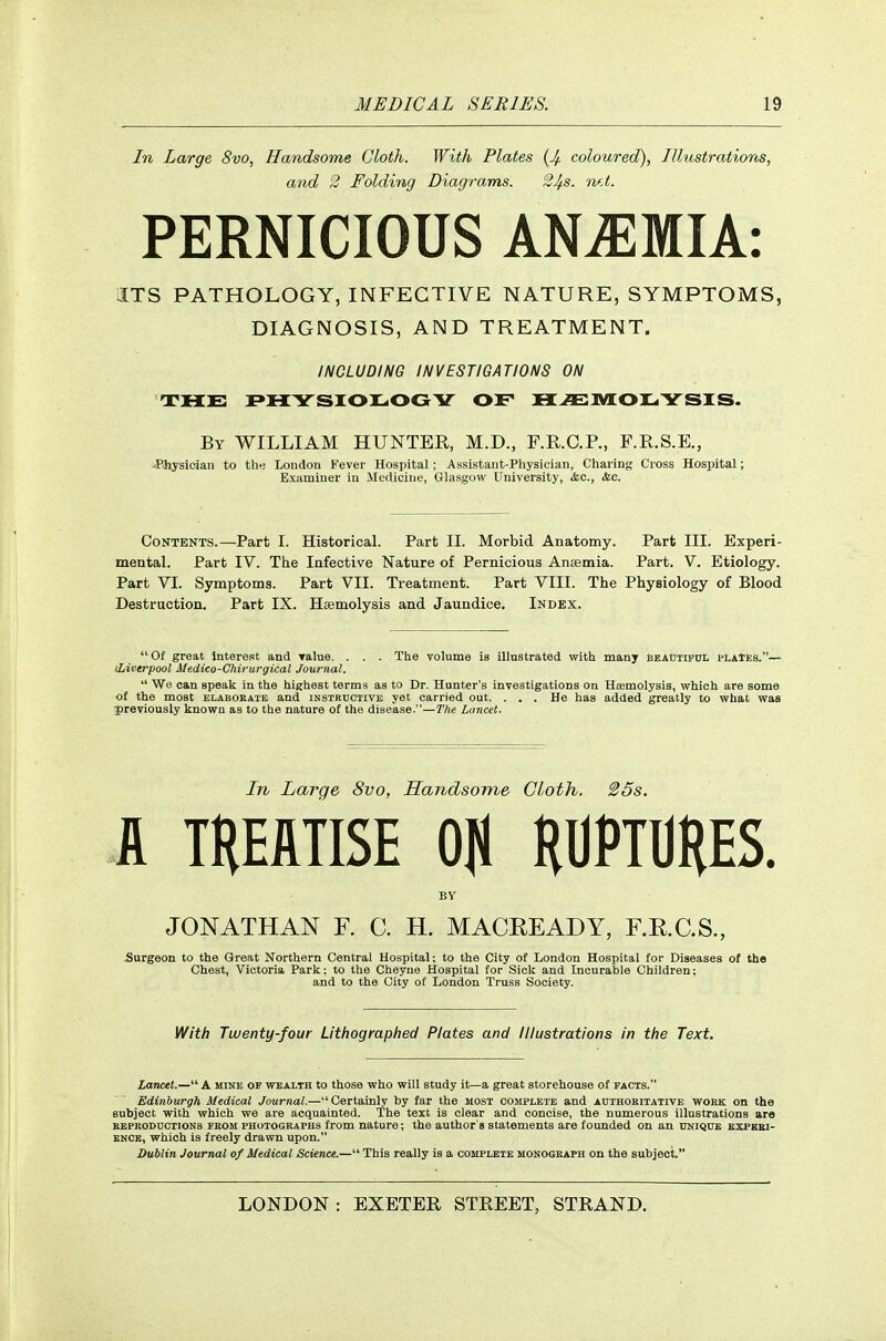 In Large 8vo, Handsome Cloth. With Plates (4 coloured), Illustrations, and 2 Folding Diagrams. 2^s. mA. PERNICIOUS ANEMIA: ITS PATHOLOGY, INFECTIVE NATURE, SYMPTOMS, DIAGNOSIS, AND TREATMENT. INCLUDING INVESTIGATIONS ON THE JPHYSIOlLiOGY OF HC^IVIOIL. YSIS. By WILLIAM HUNTER, M.D., F.KC.R, F.E.S.E., >Bhysioian to the London Fever Hospital; Assistant-Physician, Charing Cross Hospital; Examiner in Medicine, Glasgow University, &.C., &c. Contents.—Part I. Historical. Part II. Morbid Anatomy. Part III. Experi- mental. Part IV. Tiie Infective Nature of Pernicious Anaeinia. Part. V. Etiology. Part VI. Symptoms. Part VII. Treatment. Part VIII. The Physiology of Blood Destruction. Part IX. Haemolysis and Jaundice. Index. Of great Interest and Talue. . . . The volume is illnstrated with many BEAUTiFnL plaIEs.— (Liverpool Medico-Chirurgical Journal.  We can speak in the highest terms as to Dr. Hunter's investigations on Hcemolysis, which are some of the moat elaborate and instehctive yet carried out. . . . He has added greatly to what was previously known as to the nature ot the disease.—The Lancet. In Large 8vo, Handsome Cloth. 25s. A TREATISE OfJ RUPTURES. BV JONATHAN F. C. H. MACREADY, F.R.C.S., Surgeon to the Great Northern Central Hospital; to the City of London Hospital for Diseases of the Chest, Victoria Park; to the Cheyne Hospital for Sick and Incurable Children; and to the City ot London Truss Society. With Twenty-four Lithographed Plates and Illustrations in the Text. Lancet.— A mine of wealth to those who will study it—a great storehouse of facts. Edinburgh Medical Journal.—Certainly by far the most complete and authokitative work on the subject with which we are acquainted. The text is clear and concise, the numerous illustrations are EEPRODncTioNS FKOM PHOTOGRAPHS from nature; the author's statements are founded on an unique experi- ence, which is freely drawn upon. Dublin Journal of Medical Science.— This really is a complete monograph on the subject.