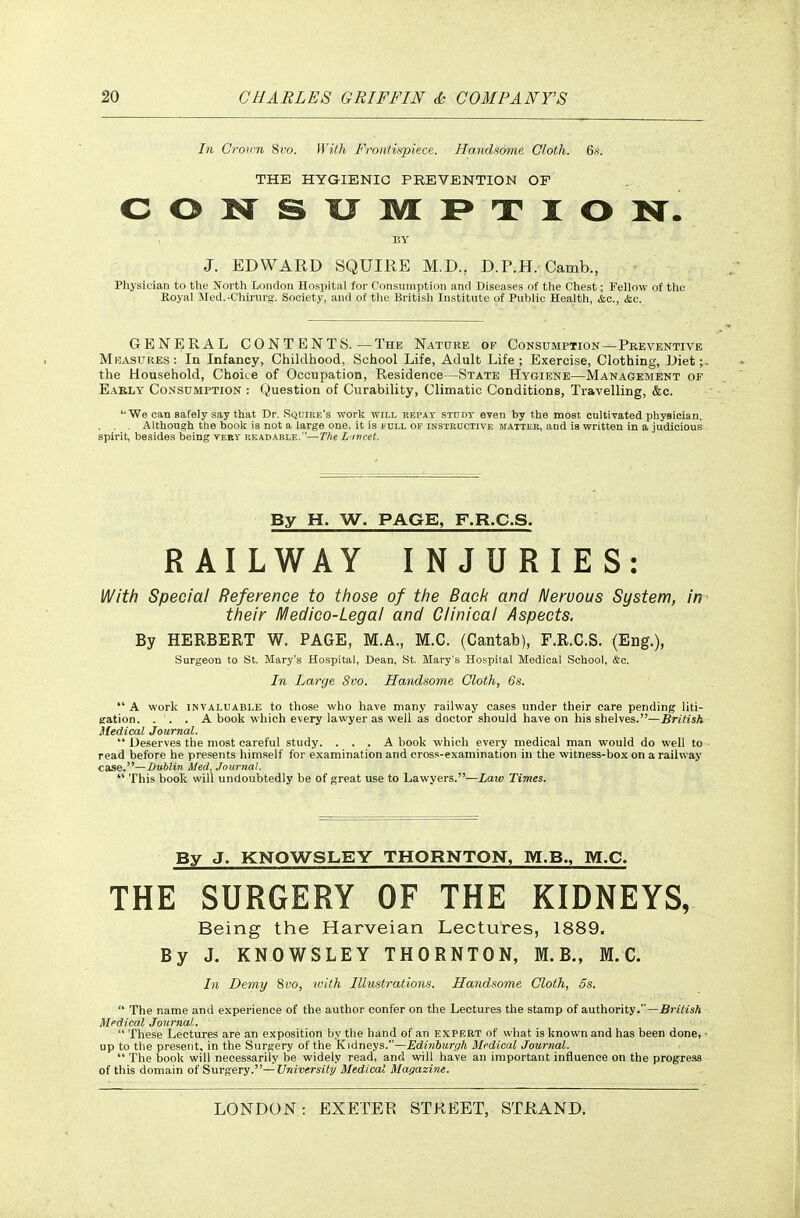 In Groim 8ro. With Frontispiece. Handsome Cloth. 6s. THE HYGIENIC PREVENTION OF CONSXIIVLPTION. BY J. EDWARD SQUIRE M.D., D.P.H. Camb., Physician to the North London Hospital for Consumption and Diseases of the Chest; Fellow of the Royal Med.-Chirurg-. Society, and of the British In.stitute of Public Health, &c., &c. GENERAL CONT ENTS. — The Nature of Consumption—Pkeventive MnASURES: In Infancy, Childhood, School Life, Adult Life; Exercise, Clothing, JJiet; the Household, Choice of Occupation, Residence—State Hygiene—Management of Eakly Consumption : Question of Curability, Climatic Conditions, Travelling, &c. We can safely say that Dr. Squire's work will kepay study even by the moat cultivated physician. . . . Although the book is not a large one, it is kdll of instructive matter, and is written in a judicious spirit, besides being very readable. '—The L'lvcet. By H. W. PAGE, F.R.C.S. RAILWAY INJURIES: With Special Reference to those of the Bach and Neruous System, in their H^edico-Legal and Clinical Aspects. By HERBERT W. PAGE, M.A., M.C. (Cantab), F.R.C.S. (Eng.), Surgeon to St. Mary's Hospital, Dean, St. Mary's Hospital Medical School, &c. In Large Svo. Handsome Cloth, 6s.  A work INVALUABLE to those who have many railway cases under their care pending liti- gation. . . . A book which every lawyer as well as doctor should have on his shelves.—£n7isA Medical Journal.  Deserves the most careful study. ... A book which every medical man would do well to read before he presents himself for examination and cross-examination in the witness-box on a railway case.—Dublin Med, Journal.  This book will undoubtedly be of great use to Lawyers.—Law Times. By J. KNOWSLEY THORNTON, M.B., M.C. THE SURGERY OF THE KIDNEYS, Being the Harveian Lectures, 1889. By J. KNOWSLEY THORNTON, M.B., M.C. In Demy 8vo, tuith Illustrations. Handsome Cloth, 5s.  The name and experience of the author confer on the Lectures the stamp of authority.—.Bri/tsA Medical Journal.  These Lectures are an exposition by the hand of an expert of what is known and has been done, up to the present, in the Surgery of the Kidneys.—Edinbiirgh Medical Journal.  The book will necessarily be widely read, and will have an important influence on the progress of this domain of Surgery.—University Medical Magazine.