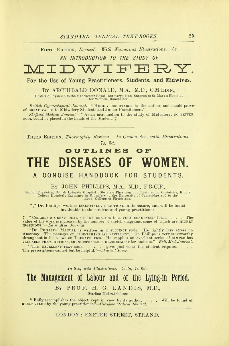 Fifth Edition, Revised. With Numerous Ilhistrations. 5s. AN INTRODUCTION TO THE STUDY OF DVHI ID WI E Y. Fop the Use of Young- Praetitioneps, Students, and Midwives. By ARCHIBALD DONALD, M.A., M.D., C.M.Edin., Obstetric Physician to the Manchester Royal [nflrmary; Hon. Surgeon to St. Mary's Hospital for Women, Manchester. British Gyncecological Joio-naZ.— Highly creditable to the author, and should prove- of GREAT VALUE to Midwifery Students and Junior Practitioners. Sheffield Medical Journal.—As an introduction to the study of Midwifery, no better. BOOK could be placed in the hands of the Student.' Third Edition, Thorouglih/ Revised. In Crown Svo, with Illustrations. Is. 6c?. OUTLINES OF THE DISEASES OF WOMEN. A CONCISE HANDBOOK FOR STUDENTS. By JOHN PHILLIPS, M.A, M.D., F.R.C.P., Senior Physician, British Lyiu;-'-in Hospital; Obstetric Physician and Lecturer on Ob^tetrics, King's iCoilege Hospital; Examiner in Midwifery to the University of Cambridge and to the fioyal College of Physicians. *^* Dr. Phillips' work is essentially practical in its nature, and will be found invaluable to the student and young practitioner. Z Contains a GREAT deal of information in a very condensed form. . . . The- value of the work is increased by the number of sketch diagrams, some of which are highly INGENIOUS.—Edin. Med. Journal. Dr. Phillips' Manual is written in a succinct style. He rightly lays stress on Anatomy. The passages on case-taking are excellent. Dr. Phillips is very trustworthy throughout in his views on Therapeutics. He supplies an excellent series of simple but VALUABLE PRESCRIPTIONS, an INDISPENSABLE REQUIREMENT for students.—il/e(/. JoMrftui. This EXCELLENT TEXT-BOOK . . . gives jiist what the student requires. . . . The prescriptions cannot but be helpful.—Medical Pres.'!. In 8vo, with Illustrations. Cloth, is. 6d. The Management of labour and of the Lying-in Period. By prof. H. G. land is, M.D., Starling Meilical College. Fully accomplishes the object kept in view by its author. . . . Will be found of GREAT value by the young practitioner.—Glasgoio Medical Journal.