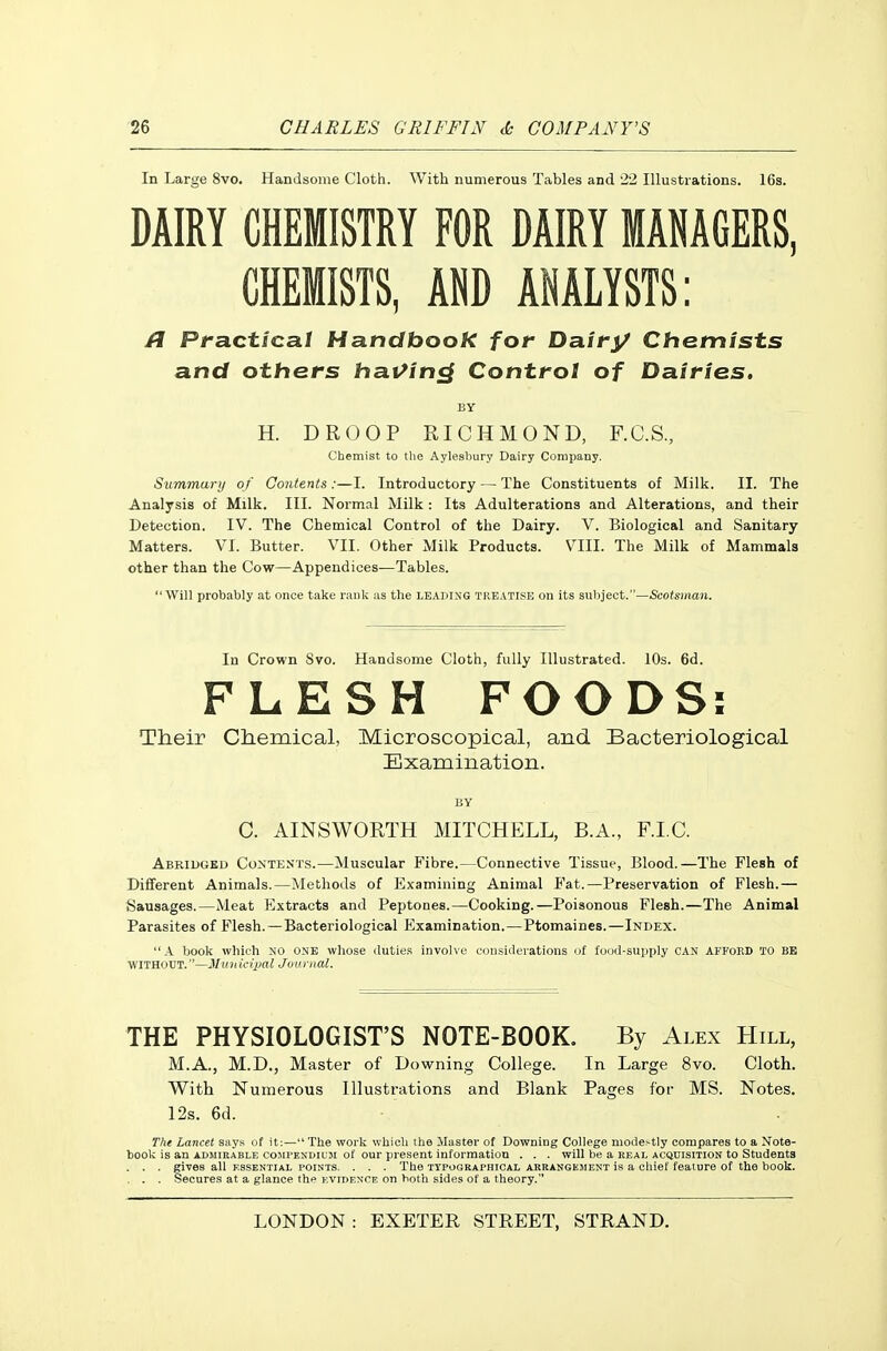 In Large 8vo. Handsome Cloth. With numerous Tables and 22 Illustrations. 16s. DAIRY CHEMISTRY FOR DAIRY MANAGERS, CHEMISTS, AND ANALYSTS: Practical Handbook for Dairy Chemists and others hai/in^ Control of Dairies, BY H. DROOP RICHMOND, F.C.S., Chemist to the Aylesbury Dairy Company. Summarij of Contents:—I. Introductory — The Constituents of Milk. II. The Analysis of Milk. III. Normal Milk : Its Adulterations and Alterations, and their Detection. IV. The Chemical Control of the Dairy. V. Biological and Sanitary Matters. VI. Butter. VII. Other Milk Products. VIII. The Milk of Mammals other than the Cow—Appendices—Tables. Will probably at once take rank as the leading treatise on Its subject.—Scotsinan. In Crown Svo. Handsome Cloth, fully Illustrated. 10s. 6d. FLESH FOODS: Their Chemical, Microscopical, and Bacteriological Examination. BY C. AINSWORTH MITCHELL, B.A., F.I.C. Abridged Contents.—Muscular Fibre.—Connective Tissue, Blood.—The Flesh of Different Animals.—Methods of Examining Animal Fat.—Preservation of Flesh.— Sausages.—Meat Extracts and Peptones.—Cooking.—Poisonous Flesh.—The Animal Parasites of Flesh.—Bacteriological Examination.—Ptomaines.—Index. A book Avhich NO one whose duties involve considerations of food-supply CAN AFFoED to be WITHOUT.—Municipal Juurnal. THE PHYSIOLOGIST'S NOTE-BOOK. By Alex Hill, M.A., M.D., Master of Downing College. In Large 8vo. Cloth. With Numerous Illustrations and Blank Pages fof MS. Notes. 12s. 6d. The Lancet says of it;— The work which the Master of Downing College modestly compares to a Note- took is an ADJiiUABLE C05IPENDIUM of our present information . . . will be a real acquisition to Students . . . gives all essential points. . . . The typographical arrangement is a chief feature of the book. . . . Secures at a glance the evidence on both sides of a theory.
