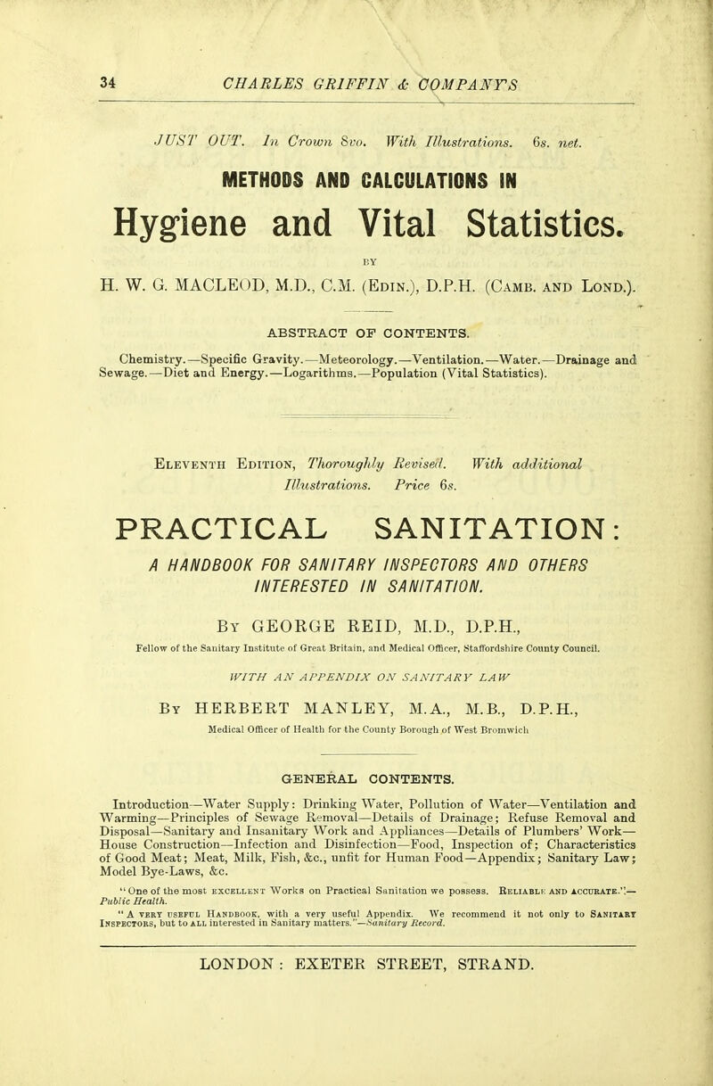 JUST OUT. In Crown 8vo, With Illustrations. 6s. net. METHODS AND CALCULATIONS IN Hygiene and Vital Statistics. BY H. W. G. MACLEOD, M.D., CM. (Edin.), D.P.H. (Camb. and Lond.). ABSTRACT OF CONTENTS. Chemistry. —Specific Gravity. —Meteorology.—Ventilation. —Water. —Drainage and Sewage.—Diet and Energy.—Logarithms.—Population (Vital Statistics). Eleventh Edition, Thoroughly Revised. With additional Illustrations. Price 6s. PRACTICAL SANITATION: A HANDBOOK FOR SANITARY INSPECTORS AND OTHERS INTERESTED IN SANITATION. By GEORGE REID, M.D., D.P.H., Fellow of the Sanitary Institute of Great Britain, and Medical Officer, Staffordshire County Council. WITH AN APPENDIX ON SANITARY LAW By HERBERT MANLEY, M.A., M.B., D.P.H., Medical Officer of Health for the County Borough of West Bromwich GENERAL CONTENTS. Introduction—Water Supply: Drinking Water, Pollution of Water—Ventilation and Warming—Principles of Sewage Removal—Details of Drainage; Refuse Removal and Disposal—Sanitary and Insanitary Work and Aj^pliances—Details of Plumbers' Work— House Construction—Infection and Disinfection—Food, Inspection of; Characteristics of Good Meat; Meat, Milk, Fish, &c., unfit for Human Food—Appendix; Sanitary Law; Model Bye-Laws, &c. One of the most excellent Works on Practical Sanitation we possess. Beliablk and acodbate.,— Public Health. A VERY usEFDL HANDBOOK, with a Very useful Appendix. We recommend it not only to Sanitary Inspectors, but to all interested in Sanitary matters. —Hanitary Record.
