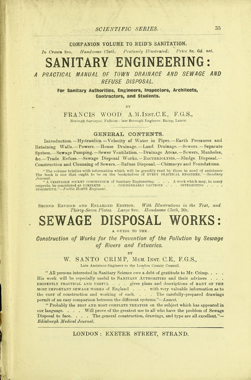 COMPANION VOLUME TO REID'S SANITATION. In Crown 8yo. Hnndfiome Cloth. Frof'iisf/i/ Illustrated. Price 8s. 6d. net. SANITARY ENGINEERING: A PRACTICAL MANUAL OF TOWN DRAIN ACE AND SEWAGE AND REFUSE DISPOSAL. For Sanitary Authorities, Engrineers, inspectors, Architects, Contractors, and Students. BY FRANCIS WOOD, A.M.Inst.C.E., F.G.S., Borough Surveyor, Fulliom; late Borough Engmeer, Baoup, Lanes. GENERAL CONTENTS. Introduction.—Hydraulics.—Velocity of Water in Pipes.—Earth Pressures and Retaining Walls.—Powers.—House Drainage.—Land Drainage.—Sewers. —Separate System.—Sewage Pumping.—Sewer Ventilation.—Drainage Areas.—Sewers, Manholes, &c.—Trade Refuse.—Sewage Disposal Works. —Bacteriolysis.—Sludge Disposal.— Construction and Cleansing of Sewers.—Refuse Disposal.—Chimneys and Foundations. The volume bristles with iuforniatlon which will be greedily read by those in need of assistance The book is one that ought to be on the bookshelves of every practical engineer.—Smuiar)/ Journal. A VERITABLE POCKET COMPENDIUM of Sanitary Engineering. . . . A woi k which may, in many respects, be considered as complete . . . commendably CAUTIOUS . . . interesting .... SUGGESTIVE.—P»?/Z*c Health Enyiiieer. Second Revised and Enlarged Edition. With Illuatrations in the Text, and Thirty-Seven Plates. Larr/e Svo. Handsome Cloth, 30s. SEWAGE DISPOSAL WORKS: A GUIDE TO THE Construction of Works for the Prevention of the Pollution by Sewage of Rivers and Estuaries. BY W. SANTO CRIMP, Mem. Inst. C.E., F.G.S., Late Assistant-Engineer to the London County Council. All persons interested in Sanitary Science owe a debt of gratitude to Mr. Crimp. . . . His work will be especially useful to Sanitary Authorities and their advisers . . . EMINENTLY PRACTICAL AND USEFUL . . . gives plans and descriptions of many of the MOST IMPORTANT SEWAGE WORKS of England . . . with very vahiable information as to the COST of construction and working of each. . . . The carefully-prepared drawings permit of an easy comparison between the different systems.—Lancet. Probably the best and most complete treatise on the subject which has appeared in our language. . . . Will prove of the greatest use to all who have the problem of Sewage Disposal to face. . . . The general construction, drawings, and type are all excellent.— Edinburgh Medical Journal.