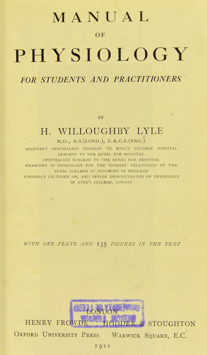 MANUAL OF PHYSIOLOGY FOR STUDENTS AND PRACTITIONERS BY H. WILLOUGHBY LYLE M.D., B.S.(L0ND.), F.R.C.S.(ENG.) ASSISTANT OPHTHALMIC SURGEON TO KING's COLLEGE HOSPITAL SURGEON TO THE ROYAL EYE HOSPITAL OPHTHALMIC SURGEON TO THE ROYAL EAR HOSPITAL EXAMINER IN PHYSIOLOGY FOR THE PRIMARY FELLOWSHIP OF THE ROYAL COLLEGE OF SURGEONS OF ENGLAND FORMERLY LECTURER ON, AND SENIOR DEMONSTRATOR OF PHYSIOLOGY IN king's COLLEGE, LONDON WITH ONE PLATE AND 135 FIGURES IN THE TEXT HENRY FRdVPg, HODDER & STOUGHTON Oxford University Press Warwick Square, E.G. I 911