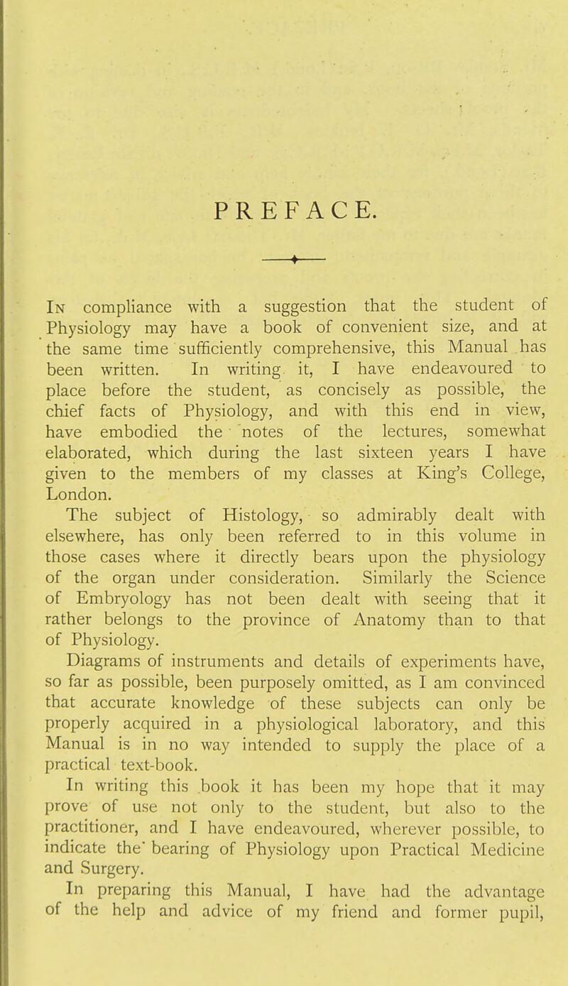 PREFACE. —♦— In compliance with a suggestion that the student of Physiology may have a book of convenient size, and at the same time sufficiently comprehensive, this Manual has been written. In writing, it, I have endeavoured to place before the student, as concisely as possible, the chief facts of Physiology, and with this end in view, have embodied the notes of the lectures, somewhat elaborated, which during the last sixteen years I have given to the members of my classes at King's College, London. The subject of Histology, so admirably dealt with elsewhere, has only been referred to in this volume in those cases where it directly bears upon the physiology of the organ under consideration. Similarly the Science of Embryology has not been dealt with seeing that it rather belongs to the province of Anatomy than to that of Physiology. Diagrams of instruments and details of experiments have, so far as possible, been purposely omitted, as I am convinced that accurate knowledge of these subjects can only be properly acquired in a physiological laboratory, and this Manual is in no way intended to supply the place of a practical text-book. In writing this book it has been my hope that it may prove of use not only to the student, but also to the practitioner, and I have endeavoured, wherever possible, to indicate the bearing of Physiology upon Practical Medicine and Surgery. In preparing this Manual, I have had the advantage of the help and advice of my friend and former pupil.