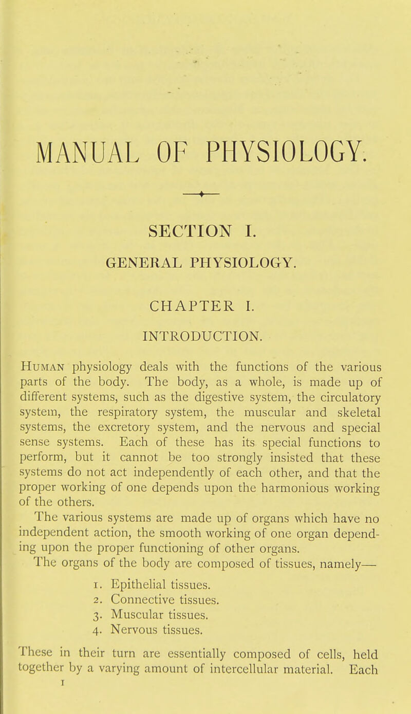 MANUAL OF PHYSIOLOGY. —*— SECTION I. GENERAL PHYSIOLOGY. CHAPTER L INTRODUCTION. Human physiology deals with the functions of the various parts of the body. The body, as a whole, is made up of different systems, such as the digestive system, the circulatory system, the respiratory system, the muscular and skeletal systems, the excretory system, and the nervous and special sense systems. Each of these has its special functions to perform, but it cannot be too strongly insisted that these systems do not act independently of each other, and that the proper working of one depends upon the harmonious working of the others. The various systems are made up of organs which have no independent action, the smooth working of one organ depend- ing upon the proper functioning of other organs. The organs of the body are composed of tissues, namely— 1. Epithelial tissues. 2. Connective tissues. 3. Muscular tissues. 4. Nervous tissues. These in their turn are essentially composed of cells, held together by a varying amount of intercellular material. Each