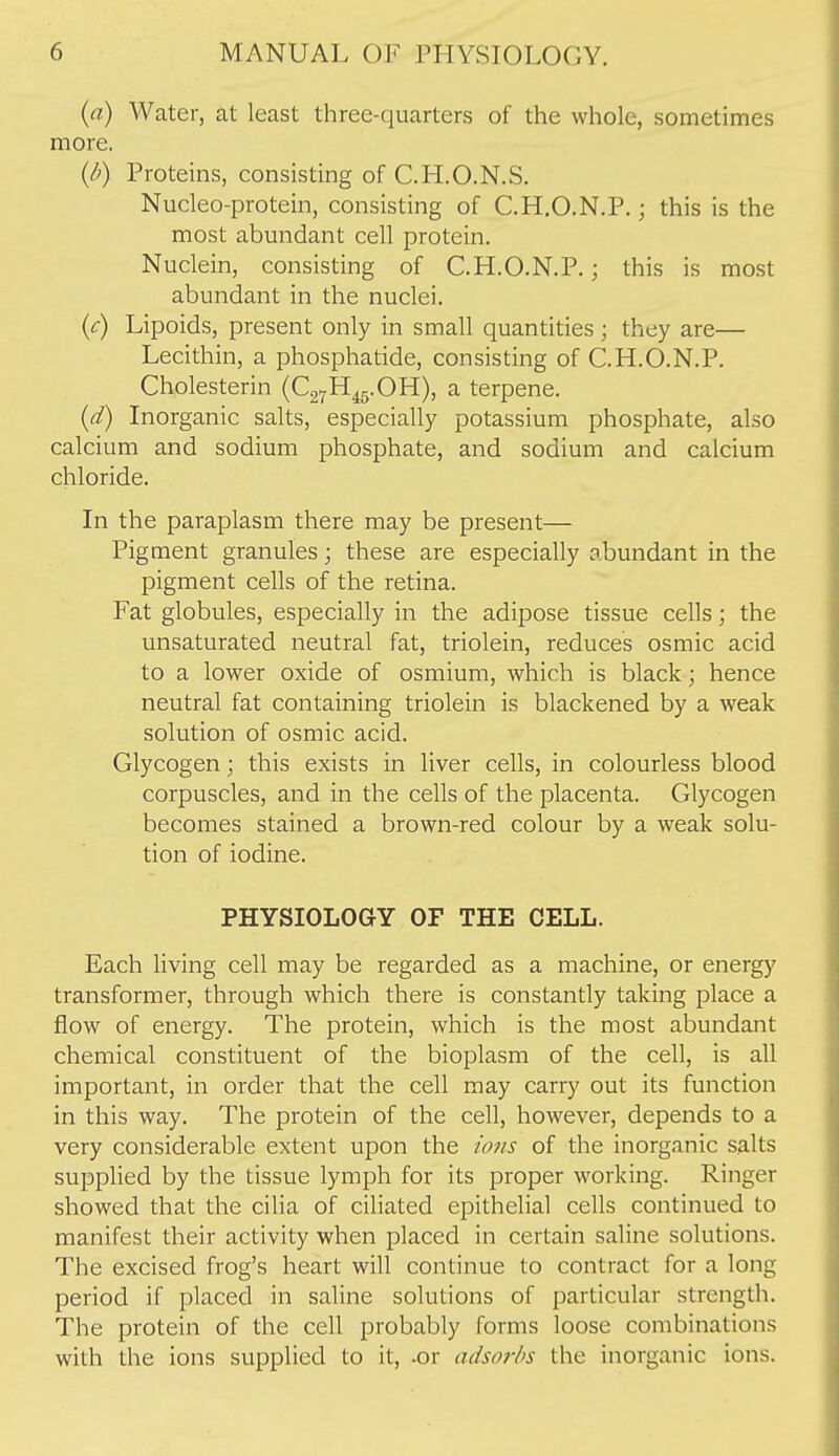 (a) Water, at least three-quarters of the whole, sometimes more. (/^) Proteins, consisting of C.H.O.N.S. Nucleo-protein, consisting of C.H.O.N.P.; this is the most abundant cell protein. Nuclein, consisting of C.H.O.N.P.; this is most abundant in the nuclei. (c) Lipoids, present only in small quantities ; they are— Lecithin, a phosphatide, consisting of C.H.O.N.P. Cholesterin (C27H^5.0H), a terpene. {d) Inorganic salts, especially potassium phosphate, also calcium and sodium phosphate, and sodium and calcium chloride. In the paraplasm there may be present— Pigment granules; these are especially abundant in the pigment cells of the retina. Fat globules, especially in the adipose tissue cells; the unsaturated neutral fat, triolein, reduces osmic acid to a lower oxide of osmium, which is black; hence neutral fat containing triolein is blackened by a weak solution of osmic acid. Glycogen; this exists in liver cells, in colourless blood corpuscles, and in the cells of the placenta. Glycogen becomes stained a brown-red colour by a weak solu- tion of iodine. PHYSIOLOGY OF THE CELL. Each living cell may be regarded as a machine, or energy transformer, through which there is constantly taking place a flow of energy. The protein, which is the most abundant chemical constituent of the bioplasm of the cell, is all important, in order that the cell may carry out its function in this way. The protein of the cell, however, depends to a very considerable extent upon the whs of the inorganic salts supplied by the tissue lymph for its proper working. Ringer showed that the cilia of ciliated epithelial cells continued to manifest their activity when placed in certain saline solutions. The excised frog's heart will continue to contract for a long period if placed in saline solutions of particular strength. The protein of the cell probably forms loose combinations with the ions supplied to it, -or adsorbs the inorganic ions.