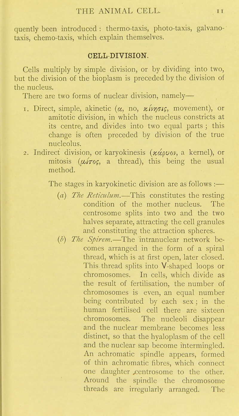 quently been introduced : thermo-taxis, photo-taxis, galvano- taxis, chemo-taxis, which explain themselves. CELL-DIVISION. Cells multiply by simple division, or by dividing into two, but the division of the bioplasm is preceded by the division of the nucleus. There are two forms of nuclear division, namely— 1. Direct, simple, akinetic (a, no, ziv/jcrig, movement), or amitotic division, in which the nucleus constricts at its centre, and divides into two equal parts ; this change is often preceded by division of the true nucleolus. 2. Indirect division, or karyokinesis (pcdcpvov, a kernel), or mitosis {[/jiTog, a thread), this being the usual method. The stages in karyokinetic division are as follows :— (a) The Reticulum.—This constitutes the resting condition of the mother nucleus. The centrosome splits into two and the two halves separate, attracting the cell granules and constituting the attraction spheres. (V) The Spirem.—The intranuclear network be- comes arranged in the form of a spiral thread, which is at first open, later closed. This thread splits into V-shaped loops or chromosomes. In cells, which divide as the result of fertiUsation, the number of chromosomes is even, an equal number being contributed by each sex • in the human fertilised cell there are sixteen chromosomes. The nucleoli disappear and the nuclear membrane becomes less distinct, so that the hyaloplasm of the cell and the nuclear sap become intermingled. An achromatic spindle appears, formed of thin achromatic fibres, which connect one daughter ,centrosome to the other. Around the spindle the chromosome threads are irregularly arranged. The