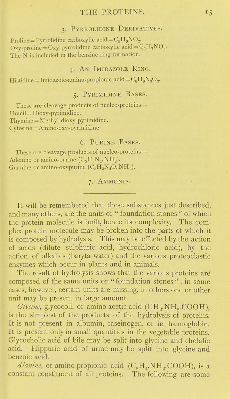 3. Pyrrolidine Derivatives. Proline = Pyrrolidine carboxylic acid = C5HgN02. Oxy-proline = Oxy-pyrrolidine carboxylic acid^CgH^NO,,. The N is included in the benzine ring formation. 4. An Imidazole Ring. Histidine = Imidazole-amino-propionic acid — CgHgNgOa- 5. Pyrimidine Bases. These are cleavage products of nucleo-proteins—• Uracil = Dioxy-pyrimidine. Thymine = Methyl-dioxy-pyrimidine. Cy tosine = Amino-oxy-pyrimidine. 6. Purine Bases. These are cleavage products of nucleo-proteins— Adenine or amino-purine (CgH3N4.NH2). Guanine or amino-oxypurine (C5H3N4O.NH2). 7. Ammonia. It will be remembered that these substances just described, and many others, are the units or  foundation stones  of which the protein molecule is built, hence its complexity. The com- plex protein molecule rnay be broken into the parts of which it is composed by hydrolysis. This may be effected by the action of acids (dilute sulphuric acid, hydrochloric acid), by the action of alkalies (baryta water) and the various proteoclastic enzymes which occur in plants and in animals. The result of hydrolysis shows that the various proteins are composed of the same units or foundation stones  ; in some cases, however, certain units are missing, in others one or other unit may be present in large amount. Glycine, glycocoU, or amino-acetic acid (CHg.NHg.COOH), is the simplest of the products of the hydrolysis of proteins. It is not present in albumin, caseinogen, or in haemoglobin. It is present only in small quantities in the vegetable proteins. Glycocholic acid of bile may be split into glycine and cholalic acid. Hippuric acid of urine may be split into glycine and benzoic acid. Alanifte, or amino-propionic acid (CgH^.NHjj.COOH), is a I constant constituent of all proteins. The following are some