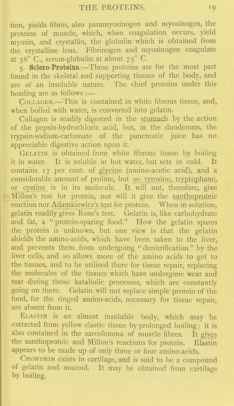 tion, yields fibrin, also paramyosinogen and myosinogen, the proteins of muscle, which, when coagulation occurs, yield myosin, and crystallin, the globulin which is obtained from the crystalUne lens. Fibrinogen and myosinogen coagulate at 56° C, serum-globulin at about 75° C. 5. Sclero-Proteins.—These proteins are for the most part found in the skeletal and supporting tissues of the body, and are of an insoluble nature. The chief proteins under this heading are as follows :— Collagen.—This is contained in white fibrous tissue, and, when boiled with water, is converted into gelatin. Collagen is readily digested in the stomach by the action of the pepsin-hydrochloric acid, but, in the duodenum, the trypsin-sodium-carbonate of the pancreatic juice has no appreciable digestive action upon it. Gelatin is obtained from white fibrous tissue by boiling it in water. It is soluble in hot water, but sets in cold. It contains 17 per cent, of glycine (amino-acetic acid), and a considerable amount of proline, but 710 tyrosine, tryptophane, or cystine is in its molecule. It will not, therefore, give Millon's test for protein, nor will it give the xanthoproteic reaction nor Adamkiewicz's test for protein. When in solution, gelatin readily gives Rose's test. Gelatin is, Uke carbohydrate and fat, a protein-sparing food. How the gelatin spares the protein is unknown, but one view is that the gelatin shields the amino-acids, which have been taken to the liver, and prevents them from undergoing  denitrification  by the liver cells, and so allows more of the amino acids to get to the tissues, and to be utilised there for tissue repair, replacing the molecules of the tissues which have undergone wear and tear during those katabolic processes, which are constantly going on there. Gelatin will not replace simple protein of the food, for the ringed amino-acids, necessary for tissue repair, are absent from it. Elastin is an almost insoluble body, which may be extracted from yellow elastic tissue by prolonged boiling; it is also contained in the sarcolemma of muscle fibres. It gives the xanthoproteic and Millon's reactions for protein. Elastin appears to be made up of only three or four amino-acids. Chondrin exists in cartilage, aad is said to be a compound of gelatin and mucoid. It may be obtained from cartilage by boiling.