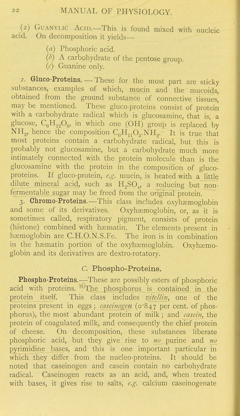 (2) GuANYLic Acid.—This is found mixed with nucleic acid. On decomposition it yields— (a) Phosphoric acid. (/^) A carbohydrate of the pentose group. (<^) Guanine only. 2. Gluco-Proteins. — These for the most part are sticky substances, examples of which, mucin and the mucoids, obtained from the ground substance of connective tissues, may be mentioned. These gluco-proteins consist of proteiri with a carbohydrate radical which is glucosamine, that is, a glucose, CgHjgOg, in which one (OH) group is replaced by NH2, hence the composition CgH^^Og.NHg. It is true that most proteins contain a carbohydrate radical, but this is probably not glucosamine, but a carbohydrate much more intimately connected with the protein molecule than is the glucosamine with the protein in the composition of gluco- proteins. If gluco-protein, e.g. mucin, is heated with a little dilute mineral acid, such as HgSO^, a reducing but non- fermentable sugar may be freed from the original protein. 3. Chromo-Proteins.—This class includes oxyhgemoglobin and some of its derivatives. Oxyhcemoglobin, or, as it is sometimes called, respiratory pigment, consists of protein (histone) combined with hjematin. The elements present in htemoglobin are C.H.O.N.S.Fe. The iron is in combination in the haematin portion of the oxyhcemoglobin. Oxyhsemo- globin and its derivatives are dextro-rotatory. C. Phospho-Proteins. Phospho-Proteins.—These are possibly esters of phosphoric acid with proteins. *^^The_ phosphorus is contained in the protein itself. This class includes vitellin, one of the proteins present in eggs; caseinogen (0-847 pe^ cent, of phos- phorus), the most abundant protein of milk; and casein, the protein of coagulated milk, and consequently the chief protein of cheese. On decomposition, these substances liberate phosphoric acid, but they give' rise to 7io purine and no^ pyrimidine bases, and this is one important particular in which they differ from the nucleo-proteins. It should be noted that caseinogen and casein contain no carbohydrate radical. Caseinogen reacts as an acid, and, when treated with bases, it gives rise to salts, e.g. calcium caseinogenate