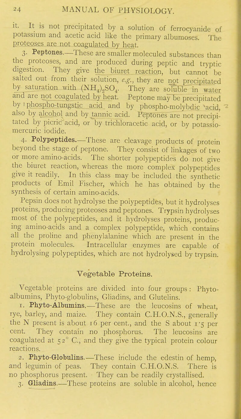 It. It IS not precipitated by a solution of ferrocyanide of potassium and acetic acid like the primary albumoses. The proteoses are not coagulated by heat. 3. Peptones.—These are smaller moleculed substances than the proteoses, and are produced during peptic and tryptic digestion. They give the biuret reaction, but cannot be salted out from their solution, e.g., they are not precipitated by saturation with (NHJ^SO,. They are soluble in water and are not coagulated by heat. Peptone majHbe precipitated by I phospho-tungstic acid and by phospho-molybdic ^acid, also by alcohol and by ^annic acid. Peptones are not precipi- tated by picric acid, or by trichloracetic acid, or by potassio- mercuric iodide. 4. Polypeptides.—These are cleavage products of protein beyond the stage of peptone. They consist of linkages of two or more amino-acids. The shorter polypeptides do not give the biuret reaction, whereas the more complex polypeptides give it readily. In this class may be included the synthetic products of Emil Fischer, which he has obtained by the synthesis of certain amino-acids. Pepsin does not hydrolyse the polypeptides, but it hydrolyses proteins, producing proteoses and peptones. Trypsin hydrolyses most of the polypeptides, and it hydrolyses proteins, produc- ing amino-acids and a complex polypeptide, which contains all the proline and phenylalanine which are present in the protein molecules. Intracellular enzymes are capable of hydrolysing polypeptides, which are not hydrolysed by trypsin. Vegetable Proteins. Vegetable proteins are divided into four groups : Phyto- ■albumins, Phyto-globulins, Gliadins, and Glutelins. 1. Phyto-Albumins.—These are the leucosins of wheat, rye, barley, and maize. They contain C.H.O.N.S., generally the N present is about 16 per cent., and the S about 1-5 per cent. They contain no phosphorus. The leucosins are coagulated at 52° C., and they give the typical protein colour reactions. 2. Phyto-Globulins.—These include the edestin of hemp, and legiimin of peas. They contain C.H.O.N.S. There is no phosphorus present. They can be readily crystallised. 3. Gliadins.—These proteins are soluble in alcohol, hence