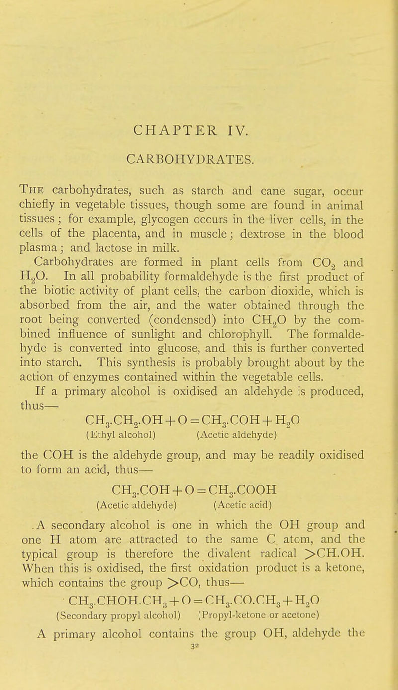 CHAPTER IV. CARBOHYDRATES. The carbohydrates, such as starch and cane sugar, occur chiefly in vegetable tissues, though some are found in animal tissues; for example, glycogen occurs in the liver cells, in the cells of the placenta, and in muscle; dextrose in the blood plasma; and lactose in milk. Carbohydrates are formed in plant cells from COg and PIgO. In all probability formaldehyde is the first product of the biotic activity of plant cells, the carbon dioxide, which is absorbed from the air, and the water obtained through the root being converted (condensed) into CHgO by the com- bined influence of sunlight and chlorophyll. The formalde- hyde is converted into glucose, and this is further converted into starch. This synthesis is probably brought about by the action of enzymes contained within the vegetable cells. If a primary alcohol is oxidised an aldehyde is produced, thus— CH3.CH2.OH + O = CH3.COH + HgO (Ethyl alcohol) (Acetic aldehyde) the COH is the aldehyde group, and may be readily oxidised to form an acid, thus— CH3.COH -f O = CH3.COOH (Acetic aldehyde) (Acetic acid) .A secondary alcohol is one in which the OH group and one H atom are attracted to the same C atom, and the typical group is therefore the divalent radical >CH.OH. When this is oxidised, the first oxidation product is a ketone, which contains the group ^-CO, thus— CH3.CHOH.CH3-f O = CH3.CO.CH3 +HgO (Secondary propyl alcohol) (Propyl-ketone or acetone) A primary alcohol contains the group OH, aldehyde the