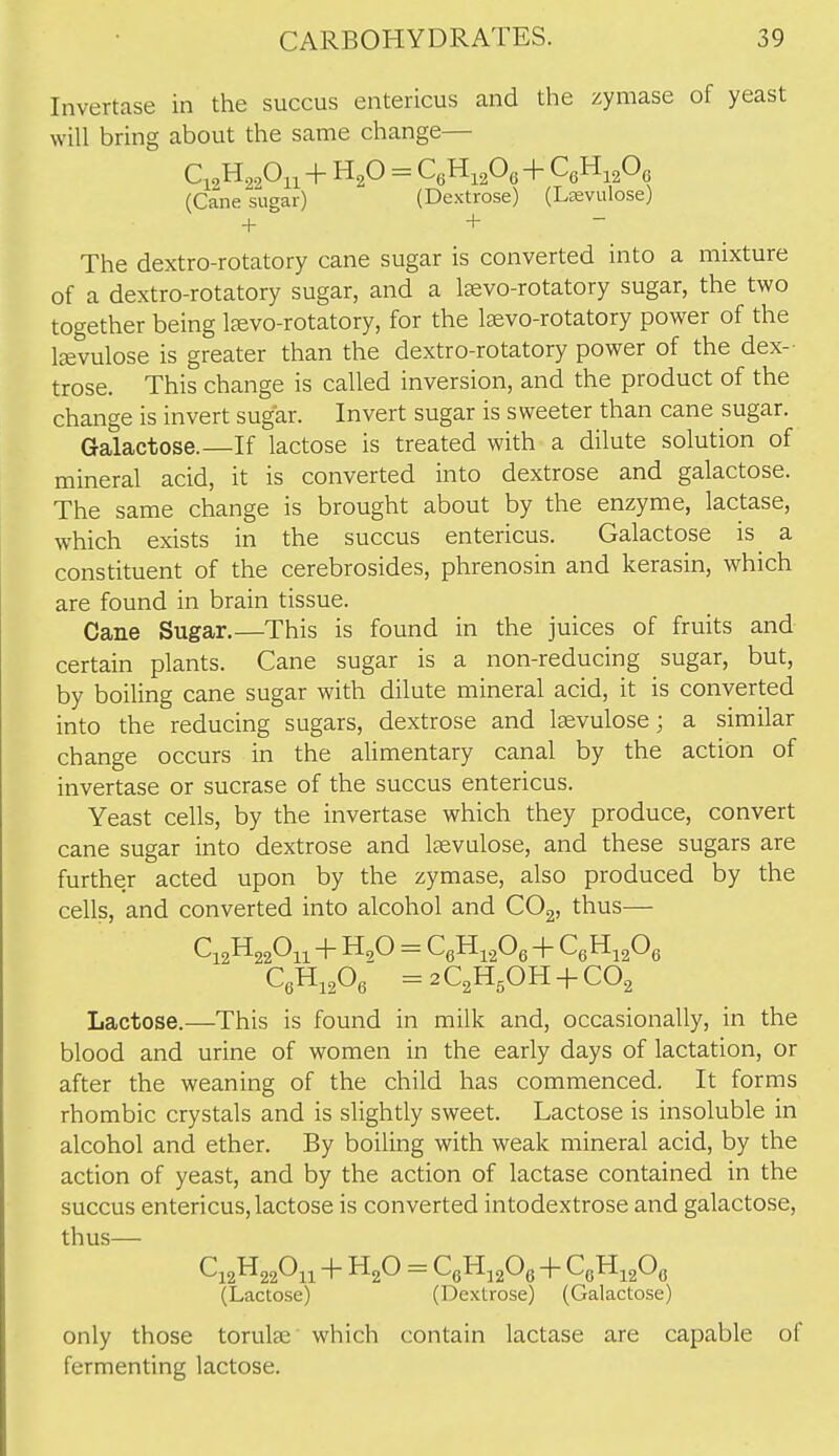 Invertase in the succus entericus and the zymase of yeast will bring about the same change— Ci<,H,,Oii+= c,u,p,+c,n,,o, (Cane sugar) (Dextrose) (Lsevulose) + + ~ The dextro-rotatory cane sugar is converted into a mixture of a dextro-rotatory sugar, and a leevo-rotatory sugar, the two together being l^evo-rotatory, for the Isvo-rotatory power of the Itevulose is greater than the dextro-rotatory power of the dex- trose. This change is called inversion, and the product of the change is invert sugar. Invert sugar is sweeter than cane sugar. Galactose.—If lactose is treated with a dilute solution of mineral acid, it is converted into dextrose and galactose. The same change is brought about by the enzyme, lactase, which exists in the succus entericus. Galactose is a constituent of the cerebrosides, phrenosin and kerasin, which are found in brain tissue. Cane Sugar.—This is found in the juices of fruits and certain plants. Cane sugar is a non-reducing sugar, but, by boiling cane sugar with dilute mineral acid, it is converted into the reducing sugars, dextrose and Isevulose; a similar change occurs in the alimentary canal by the action of invertase or sucrase of the succus entericus. Yeast cells, by the invertase which they produce, convert cane sugar into dextrose and laevulose, and these sugars are further acted upon by the zymase, also produced by the cells, and converted into alcohol and COg, thus— QHiA ^aC^H^OH + CO^ Lactose.—This is found in milk and, occasionally, in the blood and urine of women in the early days of lactation, or after the weaning of the child has commenced. It forms rhombic crystals and is slightly sweet. Lactose is insoluble in alcohol and ether. By boiling with weak mineral acid, by the action of yeast, and by the action of lactase contained in the succus entericus, lactose is converted intodextrose and galactose, thus— (Lactose) (Dextrose) (Galactose) only those torulse which contain lactase are capable of fermenting lactose.