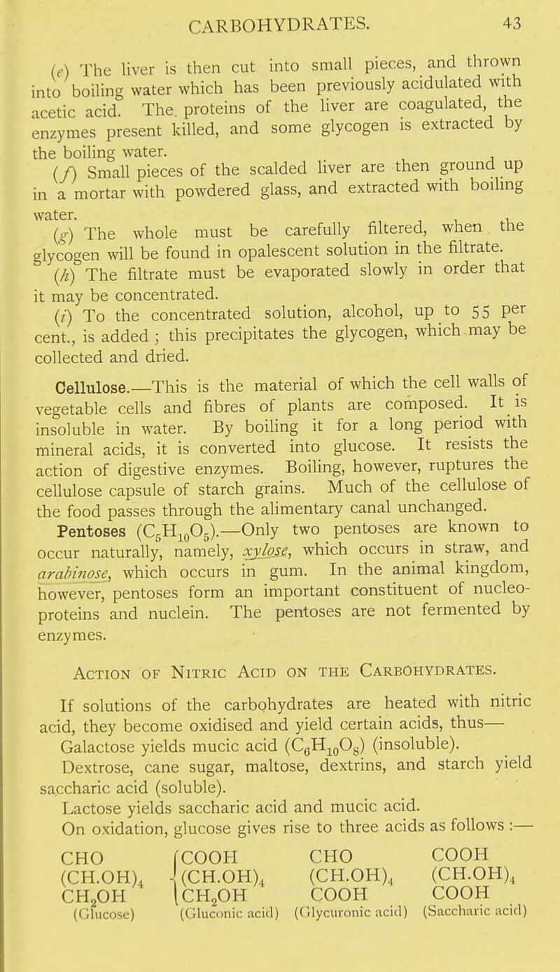 (e) The liver is then cut into small pieces, and thrown into boiling water which has been previously acidulated with acetic acid. The proteins of the liver are coagulated, the enzymes present killed, and some glycogen is extracted by the boiling water. (/) Small pieces of the scalded liver are then ground up in a mortar with powdered glass, and extracted with boihng water. ^, ^ , . (g) The whole must be carefully filtered, when the glycogen will be found in opalescent solution in the filtrate. (/i) The filtrate must be evaporated slowly in order that it may be concentrated. (/) To the concentrated solution, alcohol, up to 55 per cent., is added; this precipitates the glycogen, which may be collected and dried. Cellulose.—This is the material of which the cell walls of vegetable cells and fibres of plants are composed. It is insoluble in water. By boiling it for a long period with mineral acids, it is converted into glucose. It resists the action of digestive enzymes. Boiling, however, ruptures the cellulose capsule of starch grains. Much of the cellulose of the food passes through the alimentary canal unchanged. Pentoses (C5H10O5).—Only two pentoses are known to occur naturally, namely, xylose, which occurs in straw, and arabinose, which occurs in gum. In the animal kingdom, however, pentoses form an important constituent of nucleo- proteins and nuclein. The pentoses are not fermented by enzymes. Action of Nitric Acid on the Carbohydrates. If solutions of the carbohydrates are heated with nitric acid, they become oxidised and yield certain acids, thus— Galactose yields mucic acid (CgH^oOg) (insoluble). Dextrose, cane sugar, maltose, dextrins, and starch yield saccharic acid (soluble). Lactose yields saccharic acid and mucic acid. On oxidation, glucose gives rise to three acids as follows :— CHO rCOOH CHO COOH (CH.OH), '(CH.OH), (CH.OH), (CH.OH), CH2OH ICH2OH COOH COOH (Glucose) (Gluconic acid) (Glycuronic acid) (Saccharic acid)