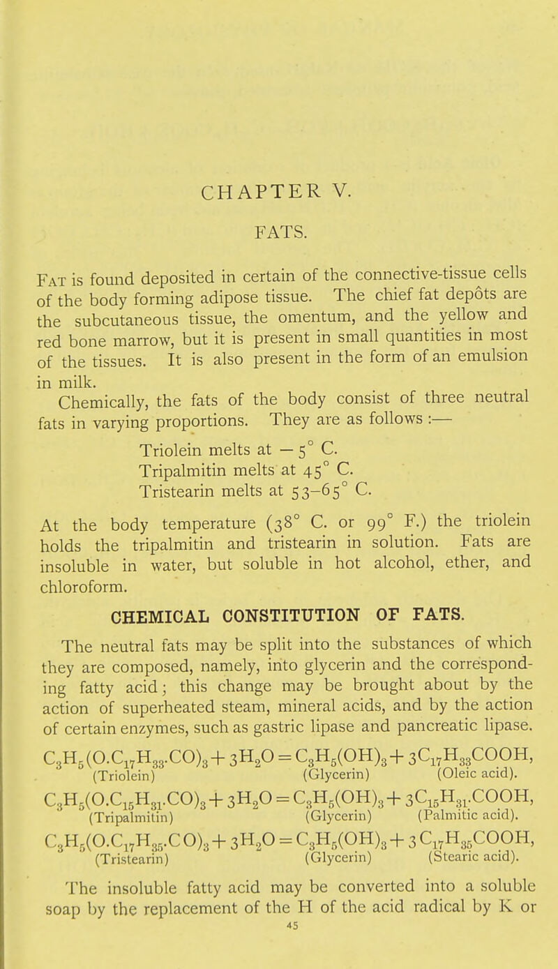 FATS. Fat is found deposited in certain of the connective-tissue cells of the body forming adipose tissue. The chief fat depots are the subcutaneous tissue, the omentum, and the yellow and red bone marrow, but it is present in small quantities in most of the tissues. It is also present in the form of an emulsion in milk. Chemically, the fats of the body consist of three neutral fats in varying proportions. They are as follows :— Triolein melts at — 5° C. Tripalmitin melts at 45 C. Tristearin melts at 53-65° C. At the body temperature (38° C. or 99° F.) the triolein holds the tripalmitin and tristearin in solution. Fats are insoluble in water, but soluble in hot alcohol, ether, and chloroform. CHEMICAL CONSTITUTION OF FATS. The neutral fats may be split into the substances of which they are composed, namely, into glycerin and the correspond- ing fatty acid; this change may be brought about by the action of superheated steam, mineral acids, and by the action of certain enzymes, such as gastric lipase and pancreatic lipase. C,U,{O.C,,U,,.CO),+ 3H,0 = C3H,(OH)3+ 3C,,H33COOH, (Triolein) (Glycerin) (Oleic acid). C3H5(O.C,,H3,.CO)3+ 3H2O = C3H,(OH)3+ 3Ci5H3,.COOH, (Tripalmitin) (Glycerin) (Palmitic acid). C,U,{O.C,,H,,.C 0)3 + 3H2O = C3H,(OH)3 + 3 Ci7H3,COOH, (Tristearin) (Glycerin) (Stearic acid). The insoluble fatty acid may be converted into a soluble soap by the replacement of the H of the acid radical by K or