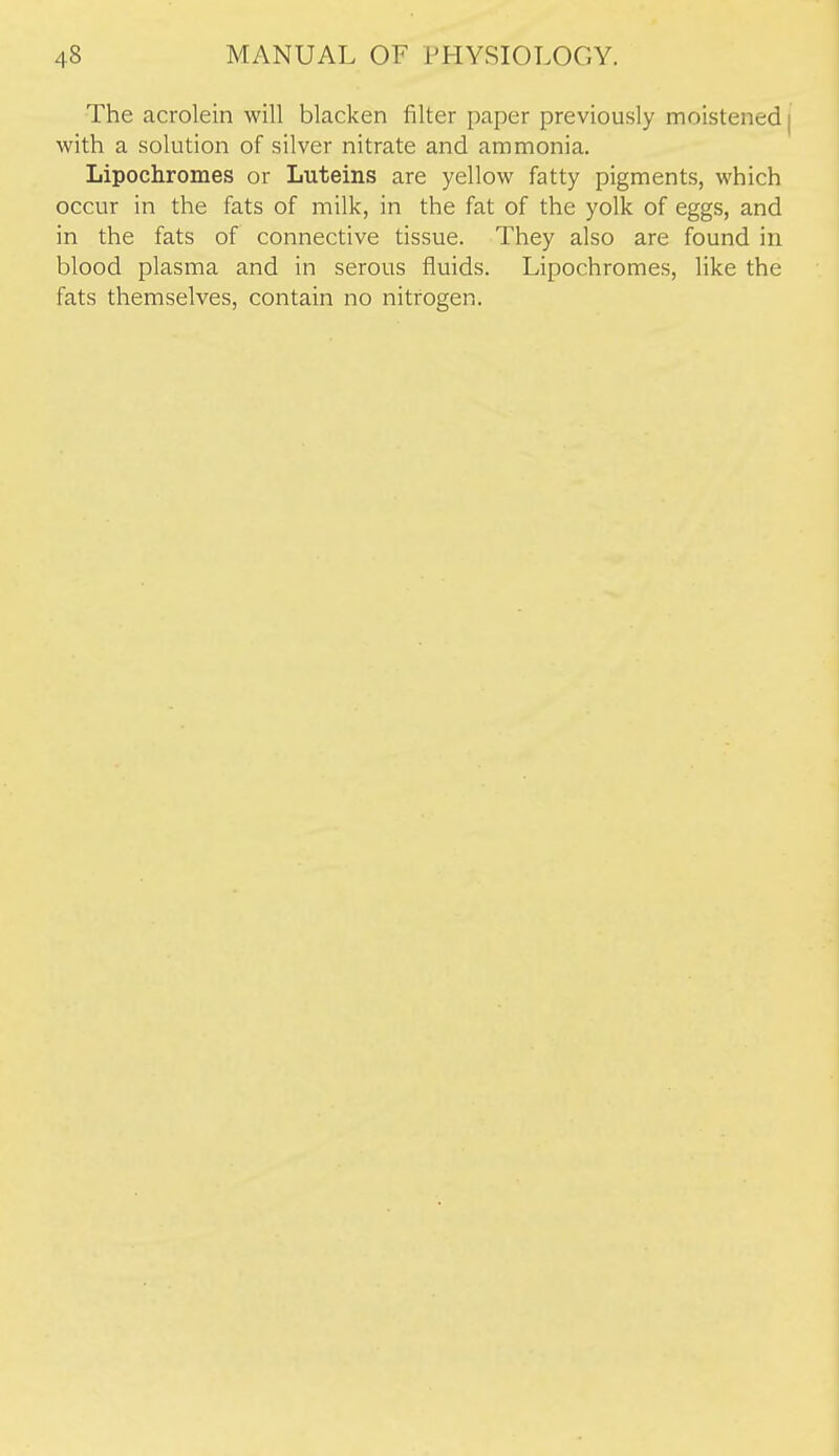 The acrolein will blacken filter paper previously moistened | with a solution of silver nitrate and ammonia. Lipochromes or Luteins are yellow fatty pigments, which occur in the fats of milk, in the fat of the yolk of eggs, and in the fats of connective tissue. They also are found in blood plasma and in serous fluids. Lipochromes, like the fats themselves, contain no nitrogen.