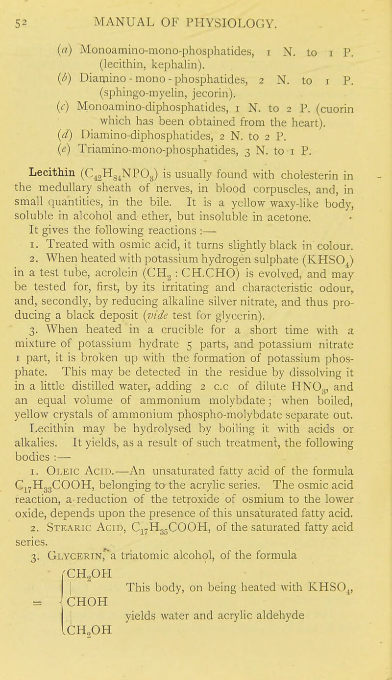 (a) Monoamino-mono-phosphatides, i N. to i P. (lecithin, kephalin). {d) Diamino - mono - phosphatides, 2 N. to i P. (sphingo-myelin, jecorin). (c) Monoamino-diphosphatides, i N. to 2 P. (cuorin which has been obtained from the heart). (d) Diamino-diphosphatides, 2 N. to 2 P. (e) Triamino-mono-phosphatides, 3 N. to i P. Lecithin (C^gHs^NPOg) is usually found with cholesterin in the medullary sheath of nerves, in blood corpuscles, and, in small quantities, in the bile. It is a yellow waxy-like body, soluble in alcohol and ether, but insoluble in acetone. It gives the following reactions :— 1. Treated with osmic acid, it turns slightly black in colour. 2. When heated with potassium hydrogen sulphate (KHSOJ in a test tube, acrolein (CHg : CH.CHO) is evolved, and may be tested for, first, by its irritating and characteristic odour,, and, secondly, by reducing alkaline silver nitrate, and thus pro- ducing a black deposit (v/de test for glycerin). 3. When heated in a crucible for a short time with a mixture of potassium hydrate 5 parts, and potassium nitrate I part, it is broken up with the formation of potassium phos- phate. This may be detected in the residue by dissolving it in a little distilled water, adding 2 c.c of dilute HNO3, an equal volume of ammonium molybdate; when boiled, yellow crystals of ammonium phospho-molybdate separate out. Lecithin may be hydrolysed by boiUng it with acids or alkalies. It yields, as a result of such treatment, the following bodies :— 1. Oleic Acid.—An unsaturated fatty acid of the formula Cj^yHggCOOH, belonging to the acrylic series. The osmic acid reaction, a-reduction of the tetroxide of osmium to the lower oxide, depends upon the presence of this unsaturated fatty acid. 2. Stearic Acid, Cj^^HggCOOH, of the saturated fatty acid series. 3. GLYCERiN,''a triatomic alcohol, of the formula CH2OH j This body, on being heated with KHSO^, = JCHOH I yields water and acrylic aldehyde .CH„OH