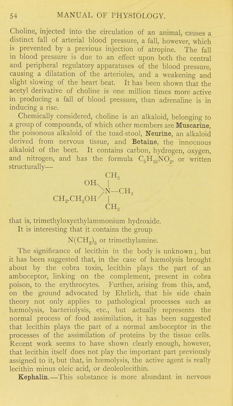 Choline, injected into the circulation of an animal, causes a distinct fall of arterial blood pressure, a fall, however, which is prevented by a previous injection of atropine. The fall in blood pressure is due to an effect upon both the central and peripheral regulatory apparatuses of the blood pressure, causing a dilatation of the arterioles, and a weakening and slight slowing of the heart beat. It has been shown that the acetyl derivative of choline is one million times more active in producing a fall of blood pressure, than adrenaline is in inducing a rise. Chemically considered, choline is an alkaloid, belonging to a group of compounds, of which other members are Muscarine, the poisonous alkaloid of the toad-stool, Neurine, an alkaloid derived from nervous tissue, and Betaine, the innocuous alkaloid of the beet. It contains carbon, hydrogen, oxygen, and nitrogen, and has the formula C^H^^'NQ,^, or written structurally— CH3 OH. I )N—CH3 CH2.CH2OH/ I CH3 that is, trimethyloxyethylammonium hydroxide. It is interesting that it contains the group N(CHg)3 or trimethylamine. The significance of lecithin in the body is unknown; but it has been suggested that, in the case of hemolysis brought about by the cobra toxin, lecithin plays the part of an amboceptor, linking on the complement, present in cobra poison, to the erythrocytes. Further, arising from this, and, on the ground advocated by Ehrlich, that his side chain theory not only applies to pathological processes such as haemolysis, bacteriolysis, etc., but actually represents the normal process of food assimilation, it has been suggested that lecithin plays the part of a normal amboceptor in the processes of the assimilation of proteins by the tissue cells. Recent work seems to have shown clearly enough, however, that lecithin itself does not play the important part previously assigned to it, but that, in haemolysis, the active agent is really lecithin minus oleic acid, or deoleolecithin. Kephalin.—This substance is more abundant in nervous