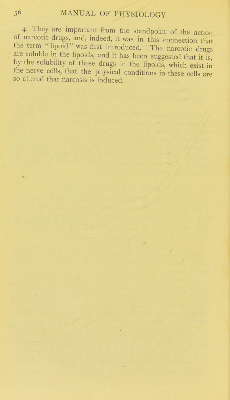 4. They are important from the standpoint of the action of narcotic drugs, and, indeed, it was in this connection that the term  Hpoid  was first introduced. The narcotic drugs are soluble in the lipoids, and it has been suggested that it is by the solubility of these drugs in the lipoids, which exist in the nerve cells, that the physical conditions in these cells are so altered that narcosis is induced.