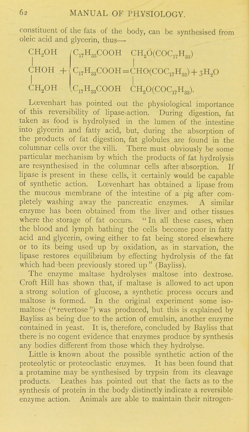 constituent of the fats of the body, can be synthesised from oleic acid and glycerin, thus— CH,OH |C,,H33COOH CH,0(COC,,H33) CHOH +- Ci7H33COOH = CHO(COCi7H33)+3H20 CHgOH ici^HggCOOH CH20(COCi7H33). Lcevenhart has pointed out the physiological importance of this reversibility of lipase-action. During digestion, fat taken as food is hydrolysed in the lumen of the intestine into glycerin and fatty acid, but, during the absorption of the products of fat digestion, fat globules are found in the columnar cells over the villi. There must obviously be some particular mechanism by which the products of fat hydrolysis are resynthesised in the columnar cells after absorption. If lipase is present in these cells, it certainly would be capable of synthetic action. Lcevenhart has obtained a lipase from the mucous membrane of the intestine of a pig after com- pletely washing away the pancreatic enzymes. A similar enzyme has been obtained from the liver and other tissues where the storage of fat occurs.  In all these cases, when the blood and lymph bathing the cells become poor in fatty acid and glycerin, owing either to fat being stored elsewhere or to its being used up by oxidation, as in starvation, the lipase restores equilibrium by effecting hydrolysis of the fat which had -been previously stored up  (Bayliss). The enzyme maltase hydrolyses maltose into dextrose. Croft Hill has shown that, if maltase is allowed to act upon a strong solution of glucose, a synthetic process occurs and maltose is formed. In the original experiment some iso- maltose (revertose ) was produced, but this is explained by Bayliss as being due to the action of emulsin, another enzyme contained in yeast. It is, therefore, concluded by Bayliss that there is no cogent evidence that enzymes produce by synthesis any bodies different from those which they hydrolyse. Little is known about the possible synthetic action of the proteolytic or proteoclastic enzymes. It has been found that a protamine may be synthesised by trypsin from its cleavage products. Leathes has pointed out that the facts as to the synthesis of protein in the body distinctly indicate a reversible enzyme action. Animals are able to maintain their nitrogen-