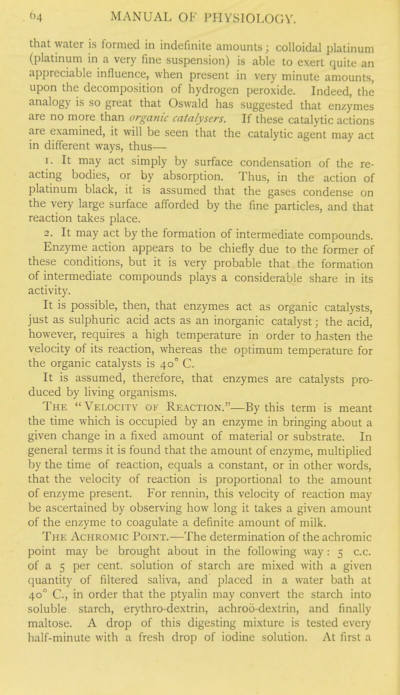 that water is formed in indefinite amounts; colloidal platinum (platinum in a very fine suspension) is able to exert quite an appreciable influence, when present in very minute amounts, upon the decomposition of hydrogen peroxide. Indeed, the analogy is so great that Oswald has suggested that enzymes are no more than organic catalysers. If these catalytic actions are examined, it will be seen that the catalytic agent may act in different ways, thus— 1. It may act simply by surface condensation of the re- acting bodies, or by absorption. Thus, in the action of platinum black, it is assumed that the gases condense on the very large surface afforded by the fine particles, and that reaction takes place. 2. It may act by the formation of intermediate compounds. Enzyme action appears to be chiefly due to the former of these conditions, but it is very probable that the formation of intermediate compounds plays a considerable share in its activity. It is possible, then, that enzymes act as organic catalysts, just as sulphuric acid acts as an inorganic catalyst; the acid, however, requires a high temperature in order to hasten the velocity of its reaction, whereas the optimum temperature for the organic catalysts is 40° C. It is assumed, therefore, that enzymes are catalysts pro- duced by living organisms. The  Velocity of Reaction.—By this term is meant the time which is occupied by an enzyme in bringing about a given change in a fixed amount of material or substrate. In general terms it is found that the amount of enzyme, multiplied by the time of reaction, equals a constant, or in other words, that the velocity of reaction is proportional to the amount of enzyme present. For rennin, this velocity of reaction may be ascertained by observing how long it takes a given amount of the enzyme to coagulate a definite amount of milk. The Achromic Point.—The determination of the achromic point may be brought about in the following way 15 c.c. of a 5 per cent, solution of starch are mixed with a given quantity of filtered saliva, and placed in a water bath at 40° C, in order that the ptyalin may convert the starch into soluble, starch, erythro-dextrin, achroo-dextrin, and finally maltose. A drop of this digesting mixture is tested every half-minute with a fresh drop of iodine solution. At first a