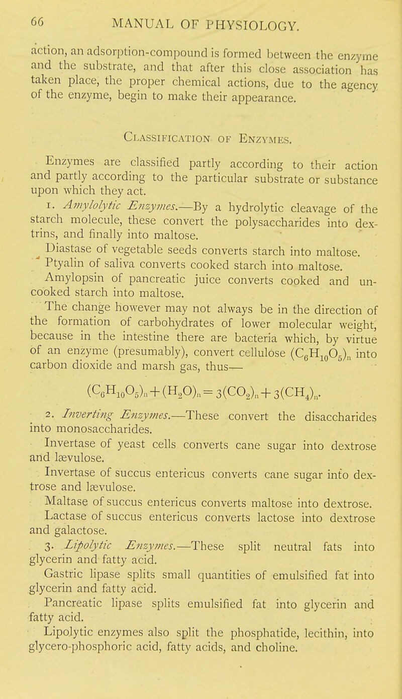 action, an adsorption-compound is formed between the enzyme and the substrate, and that after this close association has taken place, the proper chemical actions, due to the agency of the enzyme, begin to make their appearance. Classification of Enzymes, . Enzymes are classified partly according to their action and partly according to the particular substrate or substance upon which they act. 1. Amylolytic Enzymes.—By a hydrolytic cleavage of the starch molecule, these convert the polysaccharides into dex- trins, and finally into maltose. ^ Diastase of vegetable seeds converts starch into maltose. ^ Ptyalin of saliva converts cooked starch into maltose. Amylopsin of pancreatic juice converts cooked and un- cooked starch into maltose. The change however may not always be in the direction of the formation of carbohydrates of lower molecular weight, because in the intestine there are bacteria which, by virtue of an enzyme (presumably), convert cellulose (CeHioOs)^ into carbon dioxide and marsh gas, thus— (CGH,o05).,-f(H,0)„=3(C02)„-H3(CH,),, 2. Inverting Enzymes.—These convert the disaccharides into monosaccharides. Invertase of yeast cells converts cane sugar into dextrose and Iffivulose. Invertase of succus entericus converts cane sugar into dex- trose and Isevulose. Maltase of succus entericus converts maltose into dextrose. Lactase of succus entericus converts lactose into dextrose and galactose. 3. Lipolytic Enzymes.—These split neutral fats into glycerin and fatty acid. Gastric lipase splits small quantities of emulsified fat into glycerin and fatty acid. Pancreatic lipase splits emulsified fat into glycerin and fatty acid. Lipolytic enzymes also split the phosphatide, lecithin, into glycero-phosphoric acid, fatty acids, and choline.