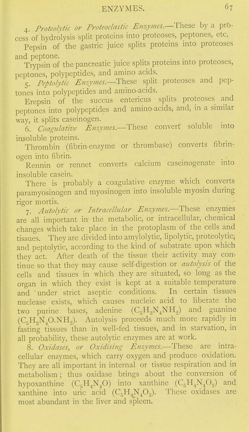 4. Proteolytic or Proteoclastic Enzymes.—by a prb- cess of hydrolysis split proteins into proteoses, peptones, etc. Pepsin of the gastric juice splits proteins into proteoses and peptone. . . Trypsin of the pancreatic juice splits proteuis into proteoses, peptones, polypeptides, and amino acids. 5. Peptolytic ^«s,i7;/^^.—These split proteoses and pep- tones into polypeptides and amino-acids. Erepsin of the succus entericus splits proteoses and peptones into polypeptides and amino-acids, and, in a similar way, it splits caseinogen. 6. Coagulative ^;/si7//^j.—These convert soluble nito insoluble proteins. Thrombin (fibrin-enzyme or thrombase) converts fibrin- ogen into fibrin. Rennin or rennet converts calcium caseinogenate into insoluble casein. There is probably a coagulative enzyme which converts paramyosinogen and myosinogen into insoluble myosin during rigor mortis. 7. Aiitolytic or Intracellular E?izymes.—These enzymes are all important in the metabolic, or intracellular, chemical changes which take place in the protoplasm of the cells and tissues. They are divided into amylolytic, lipolytic, proteolytic^ and peptolytic, according to the kind of substrate upon which they act. After death of the tissue their activity may con- tinue so that they may cause self-digestion or autolysis of the cells and tissues in which they are situated, so long as the organ in which they exist is kept at a suitable temperature and 'under strict aseptic conditions. In certain tissues nuclease exists, which causes nucleic acid to liberate the two purine bases, adenine (CgHgN^NH.,) and guanine (C5H3NP.NH2). Autolysis proceeds much more rapidly in fasting tissues than in well-fed tissues, and in starvation, in all probability, these autolytic enzymes are at work. 8. Oxidases, or Oxidising Enzymes.—These are intra- cellular enzymes, which carry oxygen and produce oxidation. They are all important in internal or tissue respiration and in metabolism; thus oxidase brings about the conversion of hypoxanthine (C^H^Np) into xanthine (C5H4N4O2) and xanthine into uric acid (C^H^NPg). These oxidases are most abundant in the liver and spleen.