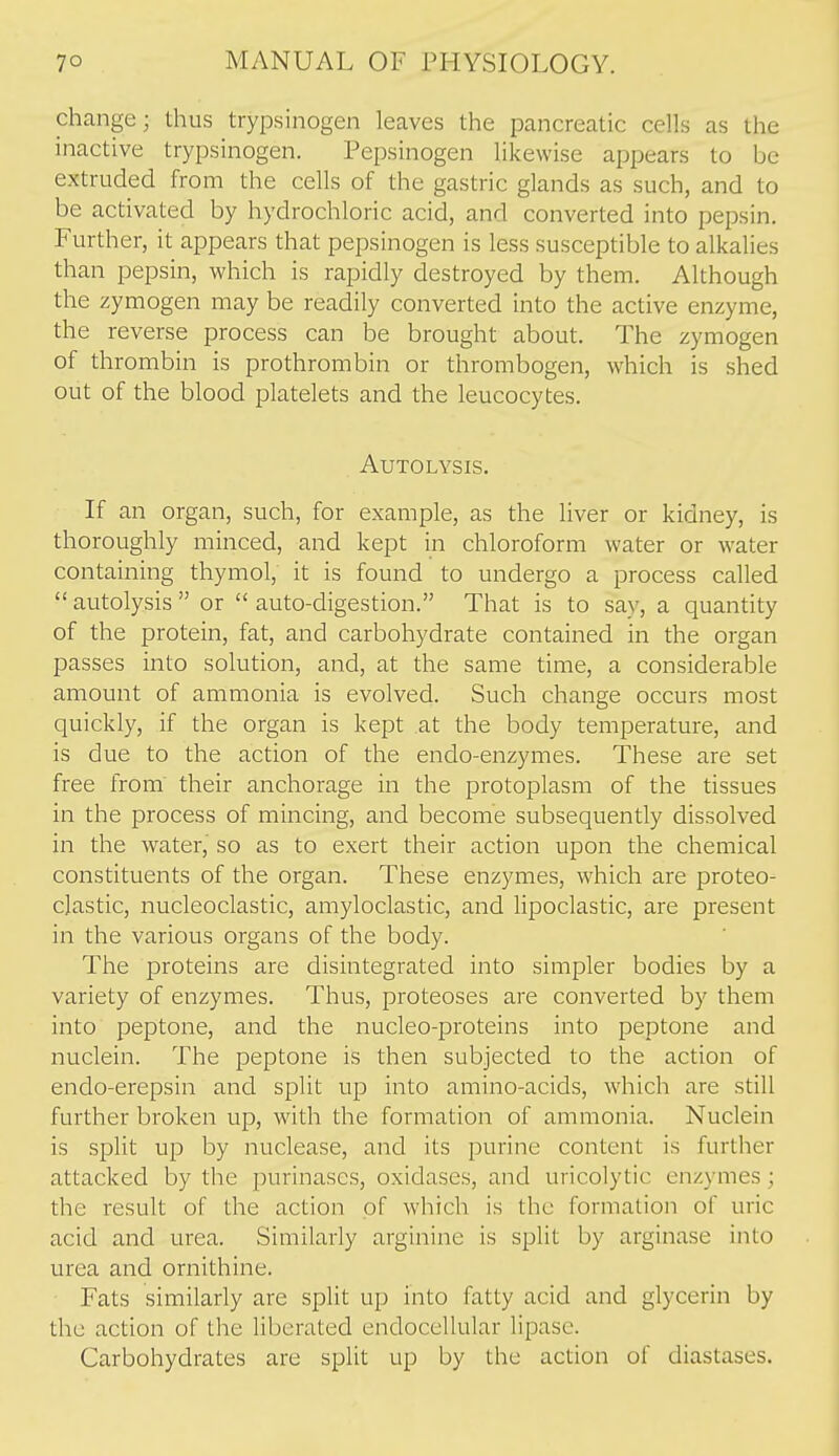 change; thus trypsinogen leaves the pancreatic cells as the inactive trypsinogen. Pepsinogen likewise appears to be extruded from the cells of the gastric glands as such, and to be activated by hydrochloric acid, and converted into pepsin. Further, it appears that pepsinogen is less susceptible to alkalies than pepsin, which is rapidly destroyed by them. Although the zymogen may be readily converted into the active enzyme, the reverse process can be brought about. The zymogen of thrombin is prothrombin or thrombogen, which is shed out of the blood platelets and the leucocytes. Autolysis. If an organ, such, for example, as the liver or kidney, is thoroughly minced, and kept in chloroform water or water containing thymol, it is found to undergo a process called  autolysis  or  auto-digestion. That is to say, a quantity of the protein, fat, and carbohydrate contained in the organ passes into solution, and, at the same time, a considerable amount of ammonia is evolved. Such change occurs most quickly, if the organ is kept at the body temperature, and is due to the action of the endo-enzymes. These are set free from their anchorage in the protoplasm of the tissues in the process of mincing, and become subsequently dissolved in the water, so as to exert their action upon the chemical constituents of the organ. These enzymes, which are proteo- clastic, nucleoclastic, amyloclastic, and lipoclastic, are present in the various organs of the body. The proteins are disintegrated into simpler bodies by a variety of enzymes. Thus, proteoses are converted by them into peptone, and the nucleo-proteins into peptone and nuclein. The peptone is then subjected to the action of endo-erepsin and split up into amino-acids, which are still further broken up, with the formation of ammonia. Nuclein is split up by nuclease, and its purine content is further attacked by the purinases, oxidases, and uricolytic enzymes; the result of the action of which is the formation of uric acid and urea. Similarly arginine is split by arginase into urea and ornithine. Fats similarly are split up into fatty acid and glycerin by the action of the Hberated endocellular lipase. Carbohydrates are split up by the action of diastases.