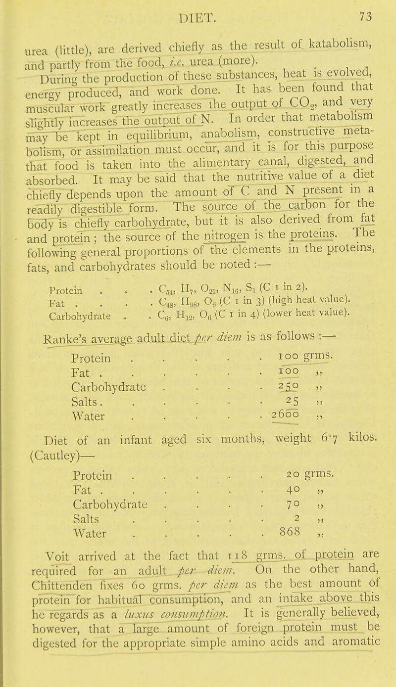 urea (little), are derived chiefly as the result of katabolism, and partly from the food, i.e. urea (more). Durincr the production of these substances, heat is evolved, energy p^roduced, and work done. It has been found that muscular work greatly iiicreasesjh^^ and very sTTglitly iiTcreaseslheloStEu^ In order that metabolism finuT^kept in equilibrium, anabolism, constructive meta- bolism, or assimilation must occur, and it is for this purpose that food is taken into_the alimentary canal, digested, and absorbed. It may be said that the nutritive value of a diet chiefly depends upon the amount oT C and N present in a readily digestible form. The source of the carbon for the Body is chiefly carbohydrate, but it is also derived from fat and protein ; the source of the nitrogen is the proteins. The following general proportions of the elements in the proteins, fats, and carbohydrates should be noted :— Protein . . . Q4, H„ 0,i, Ni^, (C i in 2). Fat . . . . C48, H„8, 0,i (C I in 3) (high heat value). Carbohydrate . . C«, Hi., 0„ (C i in 4) (lower heat value). Ranke^s_average_adult diet/^^-^ diem is as follows :— Protein . . • • .100 grms. Fat 190 » Carbohydrate .... 250 „ Salts 25 „ Water £^^00 )> Diet of an infant aged six months, weight 67 kilos. (Cautley)— Protein 20 grms. Fat . Carbohydrate Salts Water 40 70 2 868 Voit arrived at the fact that ti8 giTns._oL-pmtem are required for an adult per diem. On the other hand, Chittenden fixes 60 grms. per dieni as the best amount of protein for habituaTcoiisuinptTbn, and an mtake above this he regards as a luxus consumpiion. It is generally believed, however, that a large amount of foreign protein must be digested for the appropriate simple amino acids and aromatic