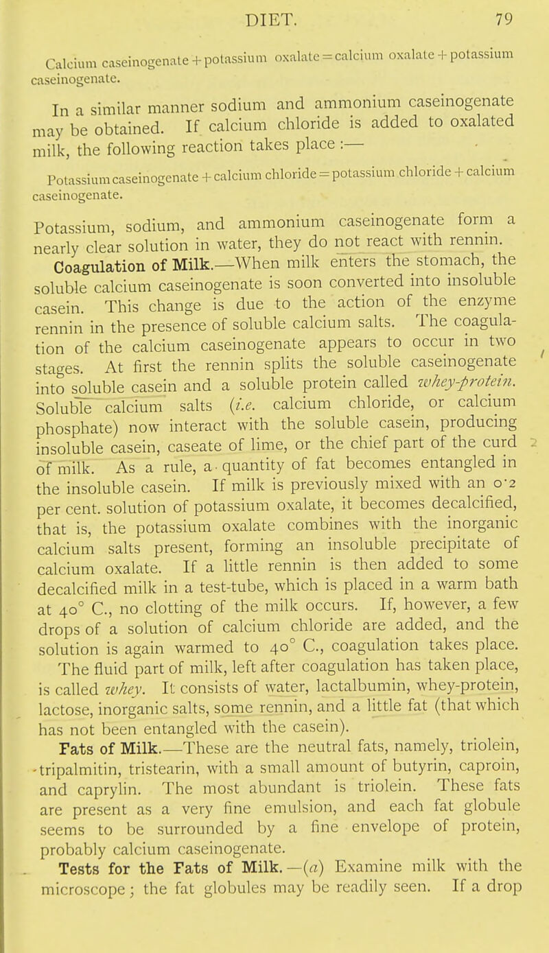 Calcium caseinogenate + potassium oxalate = calcium oxalate + potassium caseinogenale. In a similar manner sodium and ammonium caseinogenate may be obtained. If calcium chloride is added to oxalated milk, the following reaction takes place :— Potassium caseinogenate + calcium chloride=potassium chloride + calcium caseinogenate. Potassium, sodium, and ammonium caseinogenate form a nearly clear solution in water, they do not react with rennm. Coagulation of Milk.—When milk enters the stomach, the soluble calcium caseinogenate is soon converted into insoluble casein. This change is due to the action of the enzyme rennin in the presence of soluble calcium salts. The coagula- tion of the calcium caseinogenate appears to occur in two stages. At first the rennin splits the soluble caseinogenate into soluble casein and a soluble protein called whey-protein. Soluble calcium salts {i.e. calcium chloride, or calcium phosphate) now interact with the soluble casein, producing insoluble casein, caseate of lime, or the chief part of the curd of milk. As a rule, a quantity of fat becomes entangled in the insoluble casein. If milk is previously mixed with an 0-2 per cent, solution of potassium oxalate, it becomes decalcified, that is, the potassium oxalate combines with the inorganic calcium salts present, forming an insoluble precipitate of calcium oxalate. If a little rennin is then added to some decalcified milk in a test-tube, which is placed in a warm bath at 40° C, no clotting of the milk occurs. If, however, a few drops of a solution of calcium chloride are added, and the solution is again warmed to 40° C, coagulation takes place. The fluid part of milk, left after coagulation has taken place, is called ivhey. It consists of water, lactalbumin, whey-protein, lactose, inorganic salts, some rennin, and a little fat (that which has not been entangled with the casein). Fats of Milk.—These are the neutral fats, namely, triolein, -tripalmitin, tristearin, with a small amount of butyrin, caproin, and caprylin. The most abundant is triolein. These fats are present as a very fine emulsion, and each fat globule seems to be surrounded by a fine envelope of protein, probably calcium caseinogenate. Tests for the Fats of Milk. —(rt) Examine milk with the microscope; the fat globules may be readily seen. If a drop