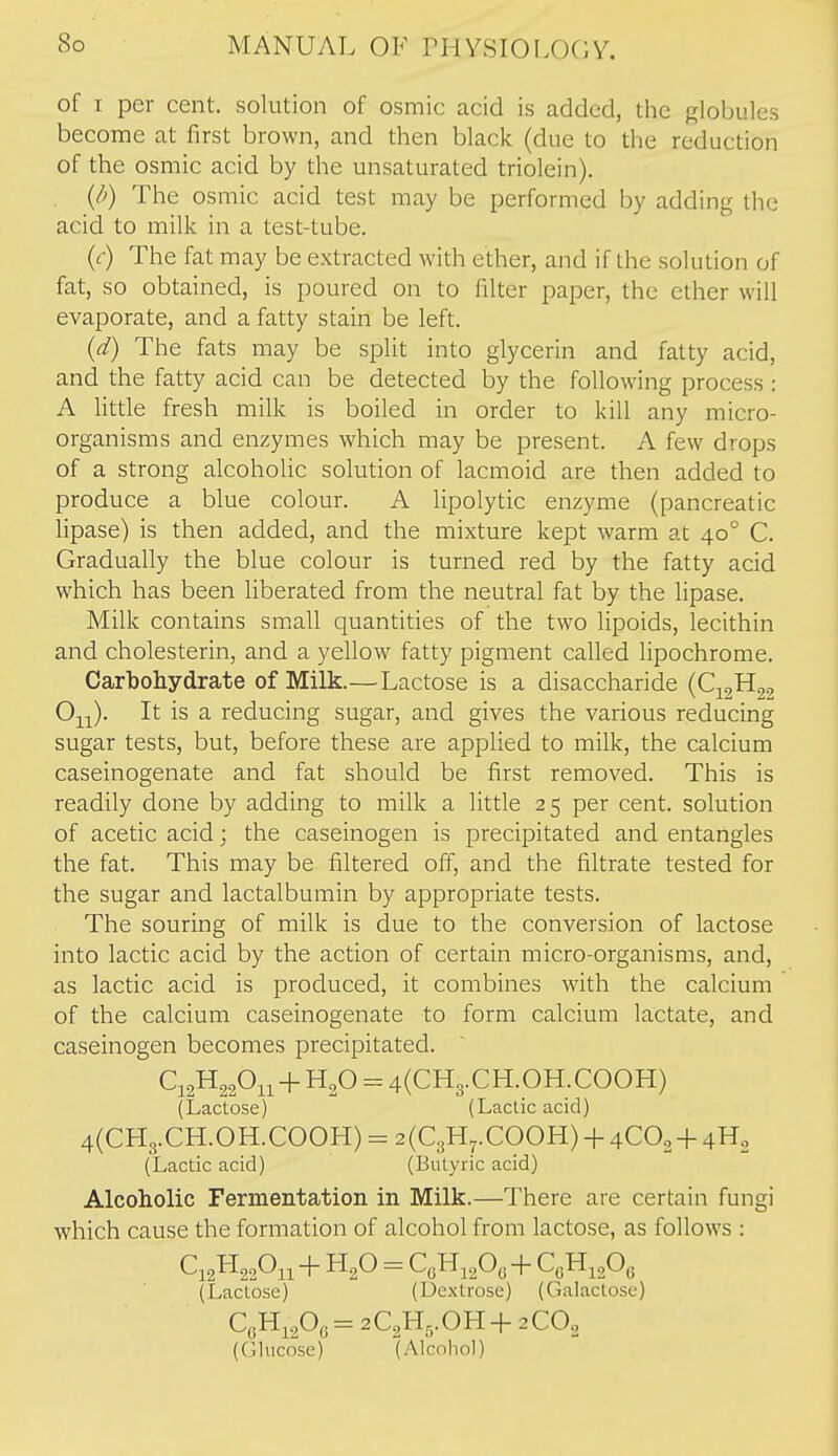 of I per cent, solution of osmic acid is added, the globules become at first brown, and then black (due to the reduction of the osmic acid by the unsaturated triolein). {/>) The osmic acid test may be performed by adding the acid to milk in a test-tube. {c) The fat may be extracted with ether, and if the solution of fat, so obtained, is poured on to filter paper, the ether will evaporate, and a fatty stain be left. {d) The fats may be split into glycerin and fatty acid, and the fatty acid can be detected by the following process : A little fresh milk is boiled in order to kill any micro- organisms and enzymes which may be present. A few drops of a strong alcoholic solution of lacmoid are then added to produce a blue colour. A lipolytic enzyme (pancreatic lipase) is then added, and the mixture kept warm at 40° C. Gradually the blue colour is turned red by the fatty acid which has been liberated from the neutral fat by the lipase. Milk contains small quantities of the two lipoids, lecithin and cholesterin, and a yellow fatty pigment called lipochrome. Carbohydrate of Milk.—Lactose is a disaccharide (C^^Hgj 0^;^). It is a reducing sugar, and gives the various reducing sugar tests, but, before these are applied to milk, the calcium caseinogenate and fat should be first removed. This is readily done by adding to milk a little 25 per cent, solution of acetic acid; the caseinogen is precipitated and entangles the fat. This may be filtered off, and the filtrate tested for the sugar and lactalbumin by appropriate tests. The souring of milk is due to the conversion of lactose into lactic acid by the action of certain micro-organisms, and, as lactic acid is produced, it combines with the calcium of the calcium caseinogenate to form calcium lactate, and caseinogen becomes precipitated. C12H22OU + = 4(CH3.CH.OH.COOH) (Lactose) (Lactic acid) 4(CH3.CH.OH.COOH) = 2(C3H7.COOH) + 4CO2 + 4H2 (Lactic acid) (Butyric acid) Alcoholic Fermentation in Milk.—There are certain fungi which cause the formation of alcohol from lactose, as follows : (Lactose) (Dextrose) (Galactose) CeHi20(5= 2C2Hri.OH+ 2CO2 (Glucose) (Alcohol)