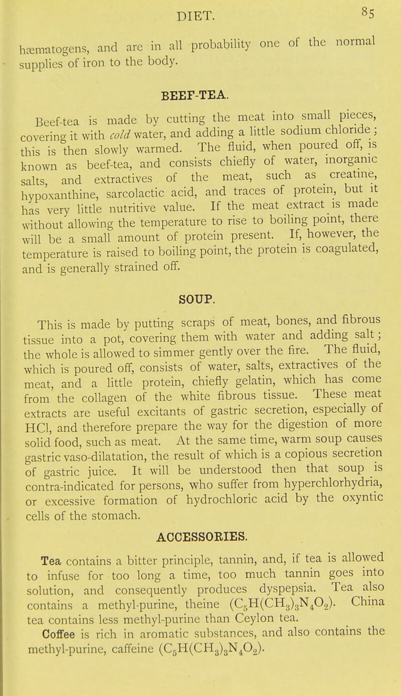 hcemrttogens, and arc in all probability one of the normal supplies of iron to the body. BEEF-TEA. Beef-tea is made by cutting the meat into small pieces, coverincr it with ^-^/^ water, and adding a little sodium chloride ; this is then slowly warmed. The fluid, when poured off, is known as beef-tea, and consists chiefly of water, inorganic salts and extractives of the meat, such as creatine, hypoxanthine, sarcolactic acid, and traces of protein, but it has very little nutritive value. If the meat extract is made without allowing the temperature to rise to boiling point, there will be a small amount of protein present. If, however, the temperature is raised to boiUng point, the protein is coagulated, and is generally strained off. SOUP. This is made by putting scraps of meat, bones, and fibrous tissue into a pot, covering them with water and adding salt; the whole is allowed to simmer gently over the fire. The fluid, which is poured off, consists of water, salts, extractives of the meat, and a little protein, chiefly gelatin, which has come from the collagen of the white fibrous tissue. These meat extracts are useful excitants of gastric secretion, especially of HCl, and therefore prepare the way for the digestion of more solid food, such as meat. At the same time, warm soup causes gastric vaso-dilatation, the result of which is a copious secretion of gastric juice. It will be understood then that soup is contra-indicated for persons, who suff'er from hyperchlorhydria, or excessive formation of hydrochloric acid by the oxyntic cells of the stomach. ACCESSORIES. Tea contains a bitter principle, tannin, and, if tea is allowed to infuse for too long a time, too much tannin goes into solution, and consequently produces dyspepsia. Tea also contains a methyl-purine, theine (C5H(CH3)3N402)- China tea contains less methyl-purine than Ceylon tea. Coffee is rich in aromatic substances, and also contains the methyl-purine, caffeine (C5H(CH3)3N402).