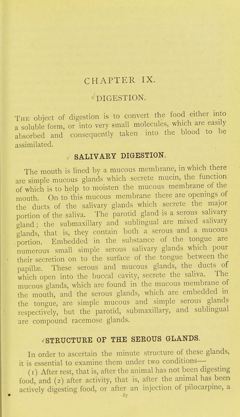 CHAPTER IX. '^DIGESTION. The object of digestion is to convert the food either into a soluble form, or into very small molecules, which are easdy absorbed and consequently taken into the blood to be assimilated. SALIVARY DIGESTION. The mouth is Hned by a mucous membrane, in which there are simple mucous glands which secrete mucin, the function of which is to help to moisten the mucous membrane of the mouth. On to'this mucous membrane there are openings of the ducts of the salivary glands which secrete the major portion of the saliva. The parotid gland is a serous salivary gland; the submaxillary and sublingual are mixed salivary glands, that is, they contain both a serous and a mucous portion. Embedded in the substance of the tongue are numerous small simple serous salivary glands which pour their secretion on to the surface of the tongue between the papillre. These serous and mucous glands, the ducts of which open into the buccal cavity, secrete the saliva. The mucous glands, which are found in the mucous membrane of the mouth, and the serous glands, which are embedded in the tongue, are simple mucous and simple serous glands respectively, but the parotid, submaxillary, and sublingual are compound racemose glands. ^STRUCTURE OF THE SEROUS GLANDS. In order to ascertain the minute structure of these glands, it is essential to examine them under two conditions— (i) After rest, that is, after the animal has not been digesting food, and (2) after activity, that is, after the animal has been actively digesting food, or after an injection of pilocarpine, a